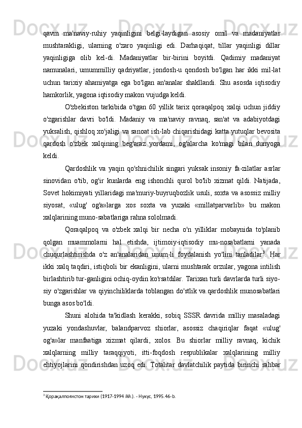 qavm   ma'naviy-ruhiy   yaqinligini   belgi-laydigan   asosiy   omil   va   madaniyatlar
mushtarakligi,   ularning   o'zaro   yaqinligi   edi.   Darhaqiqat,   tillar   yaqinligi   dillar
yaqinligiga   olib   kel-di.   Madaniyatlar   bir-birini   boyitdi.   Qadimiy   madaniyat
namunalari,   umummilliy   qadriyatlar,   jondosh-u   qondosh   bo'lgan   har   ikki   mil-lat
uchun   tarixiy   ahamiyatga   ega   bo'lgan   an'analar   shakllandi.   Shu   asosda   iqtisodiy
hamkorlik, yagona iqtisodiy makon vujudga keldi.
O'zbekiston   tarkibida   o'tgan   60   yillik   tarix   qoraqalpoq   xalqi   uchun   jiddiy
o'zgarishlar   davri   bo'ldi.   Madaniy   va   ma'naviy   ravnaq,   san'at   va   adabiyotdagi
yuksalish, qishloq xo'jaligi va sanoat ish-lab chiqarishidagi katta yutuqlar bevosita
qardosh   o'zbek   xalqining   beg'araz   yordami,   og'alarcha   ko'magi   bilan   dunyoga
keldi.
Qardoshlik   va   yaqin   qo'shnichilik   singari   yuksak   insoniy   fa-zilatlar   asrlar
sinovidan   o'tib,   og'ir   kunlarda   eng   ishonchli   qurol   bo'lib   xizmat   qildi.   Natijada,
Sovet hokimiyati  yillaridagi ma'muriy-buyruqbozlik usuli, soxta va asossiz  milliy
siyosat,   «ulug'   og'a»larga   xos   soxta   va   yuzaki   «millatparvarlib»   bu   makon
xalqlarining muno-sabatlariga rahna sololmadi.
Qoraqalpoq   va   o'zbek   xalqi   bir   necha   o'n   yilliklar   mobaynida   to'planib
qolgan   muammolarni   hal   etishda,   ijtimoiy-iqtisodiy   mu-nosabatlarni   yanada
chuqurlashtirishda   o'z   an'analaridan   unum-li   foydalanish   yo'lini   tanladilar 3
.   Har
ikki xalq taqdiri, istiqboli bir ekanligini, ularni mushtarak orzular, yagona intilish
birlashtirib tur-ganligini ochiq-oydin ko'rsatdilar. Tarixan turli davrlarda turli siyo-
siy o'zgarishlar  va qiyinchiliklarda toblangan do'stlik va.qardoshlik munosabatlari
bunga asos bo'ldi.
Shuni   alohida   ta'kidlash   kerakki,   sobiq   SSSR   davrida   milliy   masaladagi
yuzaki   yondashuvlar,   balandparvoz   shiorlar,   asossiz   chaqiriqlar   faqat   «ulug'
og'a»lar   manfaatiga   xizmat   qilardi,   xolos.   Bu   shiorlar   milliy   ravnaq,   kichik
xalqlarning   milliy   taraqqiyoti,   itti-foqdosh   respublikalar   xalqlarining   milliy
ehtiyojlarini   qondirishdan   uzoq   edi.   Totalitar   davlatchilik   paytida   birinchi   rahbar
3
 Қорақалпоғистон тарихи (1917-1994 йй.). - Нукус, 1995.46- b . 