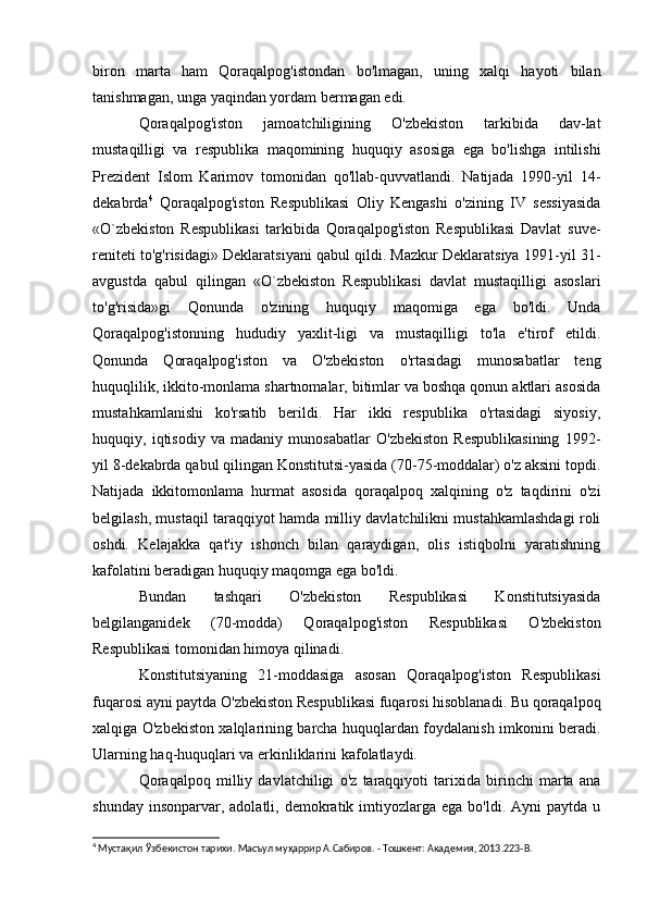 biron   marta   ham   Qoraqalpog'istondan   bo'lmagan,   uning   xalqi   hayoti   bilan
tanishmagan, unga yaqindan yordam bermagan edi.
Qoraqalpog'iston   jamoatchiligining   O'zbekiston   tarkibida   dav-lat
mustaqilligi   va   respublika   maqomining   huquqiy   asosiga   ega   bo'lishga   intilishi
Prezident   Islom   Karimov   tomonidan   qo'llab-quvvatlandi.   Natijada   1990-yil   14-
dekabrda 4
  Qoraqalpog'iston   Respublikasi   Oliy   Kengashi   o'zining   IV   sessiyasida
«O`zbekiston   Respublikasi   tarkibida   Qoraqalpog'iston   Respublikasi   Davlat   suve-
reniteti to'g'risidagi» Deklaratsiyani qabul qildi. Mazkur Deklaratsiya 1991-yil 31-
avgustda   qabul   qilingan   «O`zbekiston   Respublikasi   davlat   mustaqilligi   asoslari
to'g'risida»gi   Qonunda   o'zining   huquqiy   maqomiga   ega   bo'ldi.   Unda
Qoraqalpog'istonning   hududiy   yaxlit-ligi   va   mustaqilligi   to'la   e'tirof   etildi.
Qonunda   Qoraqalpog'iston   va   O'zbekiston   o'rtasidagi   munosabatlar   teng
huquqlilik, ikkito-monlama shartnomalar, bitimlar va boshqa qonun aktlari asosida
mustahkamlanishi   ko'rsatib   berildi.   Har   ikki   respublika   o'rtasidagi   siyosiy,
huquqiy,   iqtisodiy   va   madaniy   munosabatlar   O'zbekiston   Respublikasining   1992-
yil 8-dekabrda qabul qilingan Konstitutsi-yasida (70-75-moddalar) o'z aksini topdi.
Natijada   ikkitomonlama   hurmat   asosida   qoraqalpoq   xalqining   o'z   taqdirini   o'zi
belgilash, mustaqil taraqqiyot hamda milliy davlatchilikni mustahkamlashdagi roli
oshdi.   Kelajakka   qat'iy   ishonch   bilan   qaraydigan,   olis   istiqbolni   yaratishning
kafolatini beradigan huquqiy maqomga ega bo'ldi.
Bundan   tashqari   O'zbekiston   Respublikasi   Konstitutsiyasida
belgilanganidek   (70-modda)   Qoraqalpog'iston   Respublikasi   O'zbekiston
Respublikasi tomonidan himoya qilinadi.
Konstitutsiyaning   21-moddasiga   asosan   Qoraqalpog'iston   Respublikasi
fuqarosi ayni paytda O'zbekiston Respublikasi fuqarosi hisoblanadi. Bu qoraqalpoq
xalqiga O'zbekiston xalqlarining barcha huquqlardan foydalanish imkonini beradi.
Ularning haq-huquqlari va erkinliklarini kafolatlaydi.
Qoraqalpoq   milliy   davlatchiligi   o'z   taraqqiyoti   tarixida   birinchi   marta   ana
shunday  insonparvar, adolatli,  demokratik imtiyozlarga ega  bo'ldi.  Ayni  paytda  u
4
 Мустақил Ўзбекистон тарихи. Масъул муҳаррир А.Сабиров. - Тошкент: Академия, 2013.223- B . 