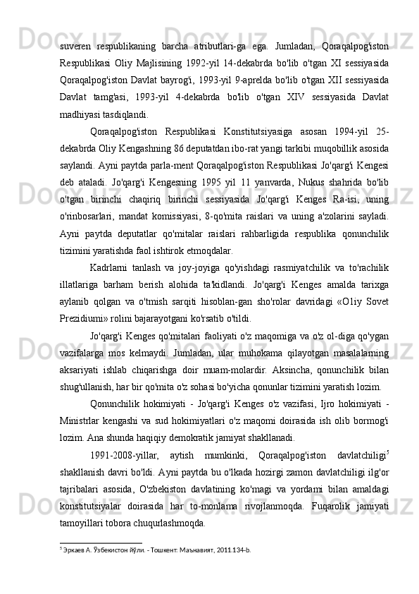 suveren   respublikaning   barcha   atributlari-ga   ega.   Jumladan,   Qoraqalpog'iston
Respublikasi   Oliy   Majlisining   1992-yil   14-dekabrda   bo'lib   o'tgan   XI   sessiyasida
Qoraqalpog'iston  Davlat  bayrog'i, 1993-yil  9-aprelda bo'lib o'tgan XII sessiyasida
Davlat   tamg'asi,   1993-yil   4-dekabrda   bo'lib   o'tgan   XIV   sessiyasida   Davlat
madhiyasi tasdiqlandi.
Qoraqalpog'iston   Respublikasi   Konstitutsiyasiga   asosan   1994-yil   25-
dekabrda Oliy Kengashning 86 deputatdan ibo-rat yangi tarkibi muqobillik asosida
saylandi. Ayni paytda parla-ment Qoraqalpog'iston Respublikasi Jo'qarg'i Kengesi
deb   ataladi.   Jo'qarg'i   Kengesning   1995   yil   11   yanvarda,   Nukus   shahrida   bo'lib
o'tgan   birinchi   chaqiriq   birinchi   sessiyasida   Jo'qarg'i   Kenges   Ra-isi,   uning
o'rinbosarlari,   mandat   komissiyasi,   8-qo'mita   raislari   va   uning   a'zolarini   sayladi.
Ayni   paytda   deputatlar   qo'mitalar   raislari   rahbarligida   respublika   qonunchilik
tizimini yaratishda faol ishtirok etmoqdalar.
Kadrlarni   tanlash   va   joy-joyiga   qo'yishdagi   rasmiyatchilik   va   to'rachilik
illatlariga   barham   berish   alohida   ta'kidlandi.   Jo'qarg'i   Kenges   amalda   tarixga
aylanib   qolgan   va   o'tmish   sarqiti   hisoblan-gan   sho'rolar   davridagi   «O1iy   Sovet
Prezidiumi» rolini bajarayotgani ko'rsatib o'tildi.
Jo'qarg'i Kenges qo'mitalari faoliyati o'z maqomiga va o'z ol-diga qo'ygan
vazifalarga   mos   kelmaydi.   Jumladan,   ular   muhokama   qilayotgan   masalalarning
aksariyati   ishlab   chiqarishga   doir   muam-molardir.   Aksincha,   qonunchilik   bilan
shug'ullanish, har bir qo'mita o'z sohasi bo'yicha qonunlar tizimini yaratish lozim.
Qonunchilik   hokimiyati   -   Jo'qarg'i   Kenges   o'z   vazifasi,   Ijro   hokimiyati   -
Ministrlar   kengashi   va   sud   hokimiyatlari   o'z   maqomi   doirasida   ish   olib   bormog'i
lozim. Ana shunda haqiqiy demokratik jamiyat shakllanadi.
1991-2008-yillar,   aytish   mumkinki,   Qoraqalpog'iston   davlatchiligi 5
shakllanish davri bo'ldi. Ayni paytda bu o'lkada hozirgi zamon davlatchiligi ilg'or
tajribalari   asosida,   O'zbekiston   davlatining   ko'magi   va   yordami   bilan   amaldagi
konstitutsiyalar   doirasida   har   to-monlama   rivojlanmoqda.   Fuqarolik   jamiyati
tamoyillari tobora chuqurlashmoqda.
5
 Эркаев А. Ўзбекистон йўли. - Тошкент: Маънавият, 2011.134- b .