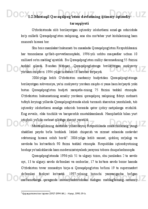 1.2.Mustaqil Qoraqalpog’iston davlatining ijtimoiy-iqtisodiy
taraqqiyoti
O'zbekistonda   olib   borilayotgan   iqtisodiy   islohotlarni   amal-ga   oshirishda
ko'p   millatli   Qoraqalpog'iston   xalqining,   ana   shu   mo'tabar   yurt   kishilarining   ham
munosib hissasi bor.
Shu bois mamlakat hukumati bu masalada Qoraqalpog'iston Respublikasini
har   tomonlama   qo'llab-quvvatlamoqdaki,   1996-yili   ushbu   maqsadlar   uchun   10
milliard so'm mablag' ajratildi. Bu Qoraqalpog'iston milliy daromadining 55 foizini
tashkil   qilardi.   Bundan   tashqari,   Qoraqalpog'istonga   berilayotgan   moliyaviy
yordam miqdo-ri 1994-yilga nisbatan 18 barobar ko'paydi.
2006-yilga   kelib   O'zbekiston   markaziy   budjetidan   Qoraqalpog'istonga
berilayotgan subvensiya, ya'ni moliyaviy yordam miqdo-ri yana ham ko'paydi yoki
butun   Qoraqalpog'iston   budjeti   xarajatla-rining   75   foizini   tashkil   etmoqda.
O'zbekiston   hukumatining   amaliy   yordami   qoraqalpoq   xalqining   fidoyi   mehnati
tufayli keyingi yillarda Qoraqalpog'istonda aholi turmush sharoitini yaxshilash, tub
iqtisodiy   islohotlarni   amalga   oshirish   borasida   qator   ijobiy   natijalarga   erishildi.
Eng   avvalo,   elda   tinchlik   va   barqarorlik   mustahkamlandi.   Hamjihatlik   bilan   yurt
istiqboli yo'lida mehnat qilishga sharoit yaratildi.
Mustaqillikning dastlabki  yillaridayoq  Respublikada  mulkchilikning yangi
shakllari   paydo   bo'la   boshladi.   Ishlab   chiqarish   va   xizmat   sohasida   nodavlat
sektorning   hissasi   oshib   bordi 6
.   2006-yilga   kelib   sanoat,   qishloq   xo'jaligi   va
savdoda   bu   ko'rsatkich   90   foizni   tashkil   etmoqda.   Respublika   iqtisodiyotining
boshqa yo'nalishlarida ham modernizatsiyalash jarayoni tobora chuqurlashmoqda.
Qoraqalpog'istonda   1996-yili   51 ta  ulgurji   tizim, shu  jumladan  2 ta  savdo
uyi, 13  ta ulgurji  savdo  do'konlari   va omborlar,  17 ta  ko'tara  savdo  bozor  hamda
O'zbekiston   tovar   xomashyo   birja-si   Qoraqalpog'iston   bo'limi   19   ta   supermarket
do'konlari   faoliyat   ko'rsatdi.   1997-yilning   birinchi   yanvarigacha   bo'lgan
ma'lumotlarga   qaraganda   xususiylashtirishdan   tushgan   mablag'laming   umumiy
6
 Қорақалпоғистон тарихи (1917-1994 йй.). - Нукус, 1995.59- b . 