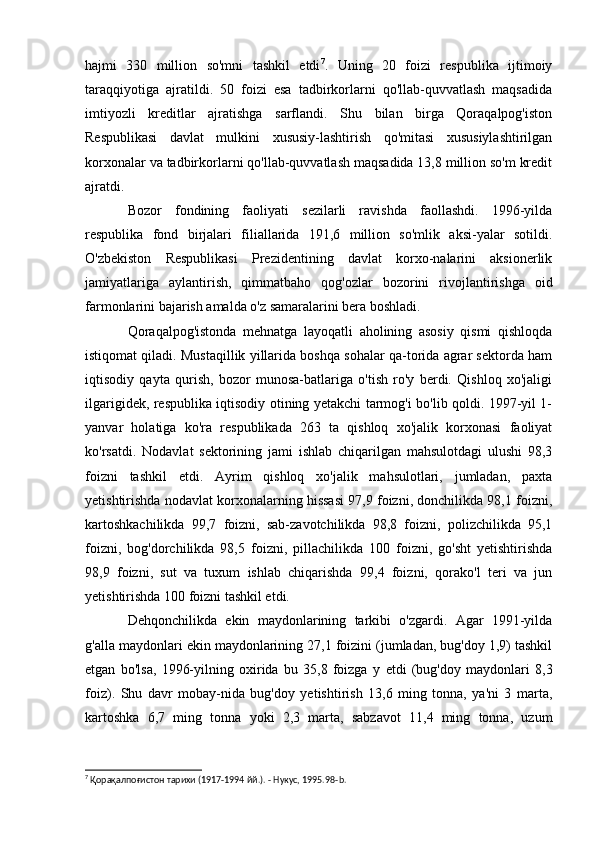 hajmi   330   million   so'mni   tashkil   etdi 7
.   Uning   20   foizi   respublika   ijtimoiy
taraqqiyotiga   ajratildi.   50   foizi   esa   tadbirkorlarni   qo'llab-quvvatlash   maqsadida
imtiyozli   kreditlar   ajratishga   sarflandi.   Shu   bilan   birga   Qoraqalpog'iston
Respublikasi   davlat   mulkini   xususiy-lashtirish   qo'mitasi   xususiylashtirilgan
korxonalar va tadbirkorlarni qo'llab-quvvatlash maqsadida 13,8 million so'm kredit
ajratdi.
Bozor   fondining   faoliyati   sezilarli   ravishda   faollashdi.   1996-yilda
respublika   fond   birjalari   filiallarida   191,6   million   so'mlik   aksi-yalar   sotildi.
O'zbekiston   Respublikasi   Prezidentining   davlat   korxo-nalarini   aksionerlik
jamiyatlariga   aylantirish,   qimmatbaho   qog'ozlar   bozorini   rivojlantirishga   oid
farmonlarini bajarish amalda o'z samaralarini bera boshladi.
Qoraqalpog'istonda   mehnatga   layoqatli   aholining   asosiy   qismi   qishloqda
istiqomat qiladi. Mustaqillik yillarida boshqa sohalar qa-torida agrar sektorda ham
iqtisodiy   qayta   qurish,   bozor   munosa-batlariga   o'tish   ro'y   berdi.   Qishloq   xo'jaligi
ilgarigidek, respublika iqtisodiy otining yetakchi tarmog'i bo'lib qoldi. 1997-yil 1-
yanvar   holatiga   ko'ra   respublikada   263   ta   qishloq   xo'jalik   korxonasi   faoliyat
ko'rsatdi.   Nodavlat   sektorining   jami   ishlab   chiqarilgan   mahsulotdagi   ulushi   98,3
foizni   tashkil   etdi.   Ayrim   qishloq   xo'jalik   mahsulotlari,   jumladan,   paxta
yetishtirishda nodavlat korxonalarning hissasi 97,9 foizni, donchilikda 98,1 foizni,
kartoshkachilikda   99,7   foizni,   sab-zavotchilikda   98,8   foizni,   polizchilikda   95,1
foizni,   bog'dorchilikda   98,5   foizni,   pillachilikda   100   foizni,   go'sht   yetishtirishda
98,9   foizni,   sut   va   tuxum   ishlab   chiqarishda   99,4   foizni,   qorako'l   teri   va   jun
yetishtirishda 100 foizni tashkil etdi.
Dehqonchilikda   ekin   maydonlarining   tarkibi   o'zgardi.   Agar   1991-yilda
g'alla maydonlari ekin maydonlarining 27,1 foizini (jumladan, bug'doy 1,9) tashkil
etgan   bo'lsa,   1996-yilning   oxirida   bu   35,8   foizga   у   etdi   (bug'doy   maydonlari   8,3
foiz).   Shu   davr   mobay-nida   bug'doy   yetishtirish   13,6   ming   tonna,   ya'ni   3   marta,
kartoshka   6,7   ming   tonna   yoki   2,3   marta,   sabzavot   11,4   ming   tonna,   uzum
7
 Қорақалпоғистон тарихи (1917-1994 йй.). - Нукус, 1995.98- b . 