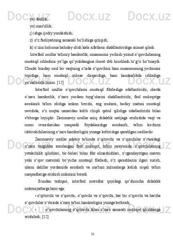 ye) faollik; 
yo) mas'ullik; 
j) ishga ijodiy yondashish; 
z) o‘z faoliyatining samarali bo‘lishiga qiziqish; 
k) o‘zini holisona baholay olish kabi sifatlarni shakllantirishga xizmat qiladi.
Interfaol usullar ta'limiy hamkorlik, muammoni yechish yoxud o‘quvchilarning
mustaqil   ishlashini   yo‘lga   qo‘yishdangina   iborat   deb   hisoblash   to‘g‘ri   bo‘lmaydi.
Chunki  bunday usul  bir vaqtning o‘zida o‘quvchini ham  muammoning yechimini
topishga,   ham   mustaqil   xulosa   chiqarishga,   ham   hamkorlikda   ishlashga
yo‘naltirishi lozim.  [ 12 ]
Interfaol   usullar   o‘quvchilarni   mustaqil   fikrlashga   odatlantirishi,   ularda
o‘zaro   hamkorlik,   o‘zaro   yordam   tuyg‘ularini   shakllantirishi,   faol   muloqotga
asoslanib   ta'lim   olishga   imkon   berishi,   eng   muhimi,   badiiy   matnni   mustaqil
ravishda,   o‘z   nuqtai   nazaridan   kelib   chiqib   qabul   qilishga   odatlantirishi   bilan
e'tiborga   loyiqdir.   Zamonaviy   usullar   aniq   didaktik   natijaga   erishishda   vaqt   va
inson   resurslaridan   maqsadli   foydalanishga   asoslanib,   ta'lim   kechimi
ishtirokchilarining o‘zaro hamkorligini yuzaga keltirishga qaratilgan usullardir.  
Zamonaviy   usullar   adabiy   ta'limda   o‘qituvchi   va   o‘quvchilar   o‘rtasidagi
o‘zaro   tenglikka   asoslangan   faol   muloqot,   ta'lim   jarayonida   o‘quvchilarning
yetakchilik   qilishlari,   bir-birlari   bilan   fikr   almashishlari,   o‘rganilayotgan   mavzu
yoki   o‘quv   materiali   bo‘yicha   mustaqil   fikrlash,   o‘z   qarashlarini   ilgari   surish,
ularni   dalillar   yordamida   asoslash   va   ma'lum   xulosalarga   kelish   orqali   ta'lim
maqsadlariga erishish imkonini beradi.
  Bundan   tashqari,   interfaol   metodlar   quyidagi   qo‘shimcha   didaktik
imkoniyatlarga ham ega:
· o‘qituvchi   va   o‘quvchi,   o‘quvchi   va   o‘quvchi,   har   bir   o‘quvchi   va   barcha
o‘quvchilar o‘rtasida o‘zaro ta'lim hamkorligini yuzaga keltiradi;
· o‘quvchilarning o‘qituvchi  bilan o‘zaro samarali  muloqot qilishlariga
erishiladi;  [ 12 ]
11 