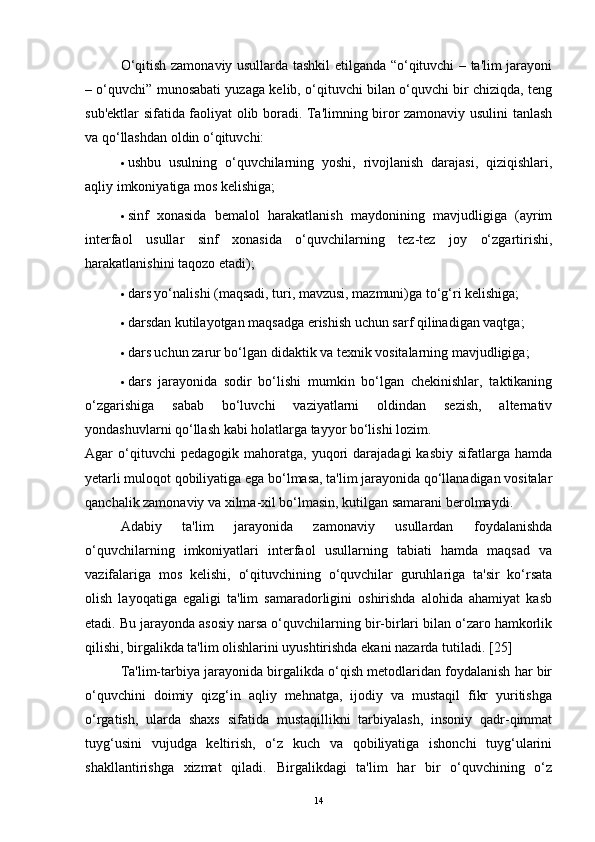O‘qitish zamonaviy usullarda tashkil etilganda “o‘qituvchi – ta'lim jarayoni
– o‘quvchi” munosabati yuzaga kelib, o‘qituvchi bilan o‘quvchi bir chiziqda, teng
sub'ektlar sifatida faoliyat olib boradi. Ta'limning biror zamonaviy usulini tanlash
va qo‘llashdan oldin o‘qituvchi:
· ushbu   usulning   o‘quvchilarning   yoshi,   rivojlanish   darajasi,   qiziqishlari,
aqliy imkoniyatiga mos kelishiga;
· sinf   xonasida   bemalol   harakatlanish   maydonining   mavjudligiga   (ayrim
interfaol   usullar   sinf   xonasida   o‘quvchilarning   tez-tez   joy   o‘zgartirishi,
harakatlanishini taqozo etadi);
· dars yo‘nalishi (maqsadi, turi, mavzusi, mazmuni)ga to‘g‘ri kelishiga;
· darsdan kutilayotgan maqsadga erishish uchun sarf qilinadigan vaqtga;
· dars uchun zarur bo‘lgan didaktik va texnik vositalarning mavjudligiga;
· dars   jarayonida   sodir   bo‘lishi   mumkin   bo‘lgan   chekinishlar,   taktikaning
o‘zgarishiga   sabab   bo‘luvchi   vaziyatlarni   oldindan   sezish,   alternativ
yondashuvlarni qo‘llash kabi holatlarga tayyor bo‘lishi lozim.  
Agar   o‘qituvchi   pedagogik   mahoratga,  yuqori   darajadagi   kasbiy   sifatlarga  hamda
yetarli muloqot qobiliyatiga ega bo‘lmasa, ta'lim jarayonida qo‘llanadigan vositalar
qanchalik zamonaviy va xilma-xil bo‘lmasin, kutilgan samarani berolmaydi. 
Adabiy   ta'lim   jarayonida   zamonaviy   usullardan   foydalanishda
o‘quvchilarning   imkoniyatlari   interfaol   usullarning   tabiati   hamda   maqsad   va
vazifalariga   mos   kelishi,   o‘qituvchining   o‘quvchilar   guruhlariga   ta'sir   ko‘rsata
olish   layoqatiga   egaligi   ta'lim   samaradorligini   oshirishda   alohida   ahamiyat   kasb
etadi. Bu jarayonda asosiy narsa o‘quvchilarning bir-birlari bilan o‘zaro hamkorlik
qilishi, birgalikda ta'lim olishlarini uyushtirishda ekani nazarda tutiladi.  [ 25 ]
Ta'lim-tarbiya jarayonida birgalikda o‘qish metodlaridan foydalanish har bir
o‘quvchini   doimiy   qizg‘in   aqliy   mehnatga,   ijodiy   va   mustaqil   fikr   yuritishga
o‘rgatish,   ularda   shaxs   sifatida   mustaqillikni   tarbiyalash,   insoniy   qadr-qimmat
tuyg‘usini   vujudga   keltirish,   o‘z   kuch   va   qobiliyatiga   ishonchi   tuyg‘ularini
shakllantirishga   xizmat   qiladi.   Birgalikdagi   ta'lim   har   bir   o‘quvchining   o‘z
14 