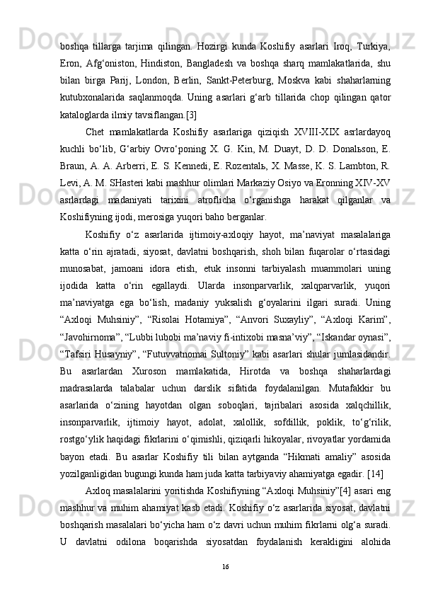 boshqa   tillarga   tarjima   qilingan.   Hozirgi   kunda   Koshifiy   asarlari   Iroq,   Turkiya,
Eron,   Afg‘oniston,   Hindiston,   Bangladesh   va   boshqa   sharq   mamlakatlarida,   shu
bilan   birga   Parij,   London,   Berlin,   Sankt-Peterburg,   Moskva   kabi   shaharlarning
kutubxonalarida   saqlanmoqda.   Uning   asarlari   g‘arb   tillarida   chop   qilingan   qator
kataloglarda ilmiy tavsiflangan.[3]
Chet   mamlakatlarda   Koshifiy   asarlariga   qiziqish   XVIII-XIX   asrlardayoq
kuchli   bo‘lib,   G‘arbiy   Ovro‘poning   X.   G.   Kin,   M.   Duayt,   D.   D.   Donalьson,   E.
Braun, A. A. Arberri, E. S. Kennedi, E. Rozentalь, X. Masse,  K. S. Lambton, R.
Levi, A. M. SHasteri kabi mashhur olimlari Markaziy Osiyo va Eronning XIV-XV
asrlardagi   madaniyati   tarixini   atroflicha   o‘rganishga   harakat   qilganlar   va
Koshifiyning ijodi, merosiga yuqori baho berganlar.
Koshifiy   o‘z   asarlarida   ijtimoiy-axloqiy   hayot,   ma’naviyat   masalalariga
katta   o‘rin   ajratadi,   siyosat,   davlatni   boshqarish,   shoh   bilan   fuqarolar   o‘rtasidagi
munosabat,   jamoani   idora   etish,   etuk   insonni   tarbiyalash   muammolari   uning
ijodida   katta   o‘rin   egallaydi.   Ularda   insonparvarlik,   xalqparvarlik,   yuqori
ma’naviyatga   ega   bo‘lish,   madaniy   yuksalish   g‘oyalarini   ilgari   suradi.   Uning
“Axloqi   Muhsiniy”,   “Risolai   Hotamiya”,   “Anvori   Suxayliy”,   “Axloqi   Karim”,
“Javohirnoma”, “Lubbi lubobi ma’naviy fi-intixobi masna’viy”, “Iskandar oynasi”,
“Tafsiri   Husayniy”,   “Futuvvatnomai   Sultoniy”   kabi   asarlari   shular   jumlasidandir.
Bu   asarlardan   Xuroson   mamlakatida,   Hirotda   va   boshqa   shaharlardagi
madrasalarda   talabalar   uchun   darslik   sifatida   foydalanilgan.   Mutafakkir   bu
asarlarida   o‘zining   hayotdan   olgan   soboqlari,   tajribalari   asosida   xalqchillik,
insonparvarlik,   ijtimoiy   hayot,   adolat,   xalollik,   sofdillik,   poklik,   to‘g‘rilik,
rostgo‘ylik haqidagi fikrlarini o‘qimishli, qiziqarli hikoyalar, rivoyatlar yordamida
bayon   etadi.   Bu   asarlar   Koshifiy   tili   bilan   aytganda   “Hikmati   amaliy”   asosida
yozilganligidan bugungi kunda ham juda katta tarbiyaviy ahamiyatga egadir.  [ 14 ]
Axloq masalalarini yoritishda Koshifiyning “Axloqi Muhsiniy”[4] asari eng
mashhur   va  muhim   ahamiyat  kasb   etadi.  Koshifiy  o‘z  asarlarida  siyosat,   davlatni
boshqarish masalalari bo‘yicha ham o‘z davri uchun muhim fikrlarni olg‘a suradi.
U   davlatni   odilona   boqarishda   siyosatdan   foydalanish   kerakligini   alohida
16 