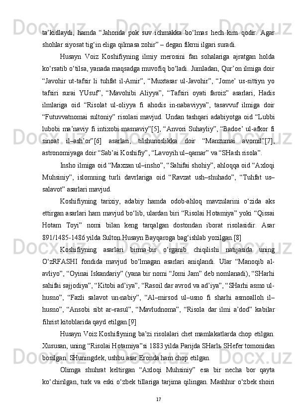 ta’kidlaydi,   hamda   “Jahonda   pok   suv   ichmakka   bo‘lmas   hech   kim   qodir.   Agar
shohlar siyosat tig‘in eliga qilmasa zohir” – degan fikrni ilgari suradi.
Husayn   Voiz   Koshifiyning   ilmiy   merosini   fan   sohalariga   ajratgan   holda
ko‘rsatib o‘tilsa, yanada maqsadga muvofiq bo‘ladi. Jumladan, Qur’on ilmiga doir
“Javohir   ut-tafsir   li   tuhfat   il-Amir”,   “Muxtasar   ul-Javohir”,   “Jome’   us-sittiyn   yo
tafsiri   surai   YUsuf”,   “Mavohibi   Aliyya”,   “Tafsiri   oyati   faroiz”   asarlari,   Hadis
ilmlariga   oid   “Risolat   ul-oliyya   fi   ahodis   in-nabaviyya”,   tasavvuf   ilmiga   doir
“Futuvvatnomai sultoniy” risolasi  mavjud. Undan tashqari  adabiyotga oid “Lubbi
lubobi ma’naviy fi intixobi masnaviy”[5], “Anvori Suhayliy”, “Badoe’ ul-afkor fi
sinoat   il–ash’or”[6]   asarlari,   tilshunoslikka   doir   “Manzumai   avomil”[7],
astronomiyaga doir “Sab’ai Koshifiy”, “Lavoyih ul–qamar” va “SHash risola”.
Insho ilmiga oid “Maxzan ul–insho”, “Sahifai shohiy”, ahloqqa oid “Axloqi
Muhsiniy”,   islomning   turli   davrlariga   oid   “Ravzat   ush–shuhado”,   “Tuhfat   us–
salavot” asarlari mavjud.
Koshifiyning   tarixiy,   adabiy   hamda   odob-ahloq   mavzularini   o‘zida   aks
ettirgan asarlari ham mavjud bo‘lib, ulardan biri “Risolai Hotamiya” yoki “Qissai
Hotam   Toyi”   nomi   bilan   keng   tarqalgan   dostondan   iborat   risolasidir.   Asar
891/1485-1486 yilda Sulton Husayn Bayqaroga bag‘ishlab yozilgan.[8]
Koshifiyning   asarlari   birma-bir   o‘rganib   chiqilishi   natijasida   uning
O‘zRFASHI   fondida   mavjud   bo‘lmagan   asarlari   aniqlandi.   Ular   “Manoqib   al-
avliyo”, “Oyinai Iskandariy” (yana bir nomi “Jomi Jam” deb nomlanadi), “SHarhi
sahifai sajjodiya”, “Kitobi ad’iya”, “Rasoil dar avrod va ad’iya”, “SHarhi asmo ul-
husno”,   “Fazli   salavot   un-nabiy”,   “Al–mirsod   ul–usno   fi   sharhi   asmoalloh   il–
husno”,   “Ansobi   sibt   ar–rasul”,   “Mavludnoma”,   “Risola   dar   ilmi   a’dod”   kabilar
fihrist kitoblarida qayd etilgan.[9]
Husayn Voiz Koshifiyning ba’zi risolalari chet mamlakatlarda chop etilgan.
Xususan, uning “Risolai Hotamiya”si 1883 yilda Parijda SHarlь SHefer tomonidan
bosilgan. SHuningdek, ushbu asar Eronda ham chop etilgan.
Olimga   shuhrat   keltirgan   “Axloqi   Muhsiniy”   esa   bir   necha   bor   qayta
ko‘chirilgan, turk va eski o‘zbek tillariga tarjima qilingan. Mashhur  o‘zbek shoiri
17 