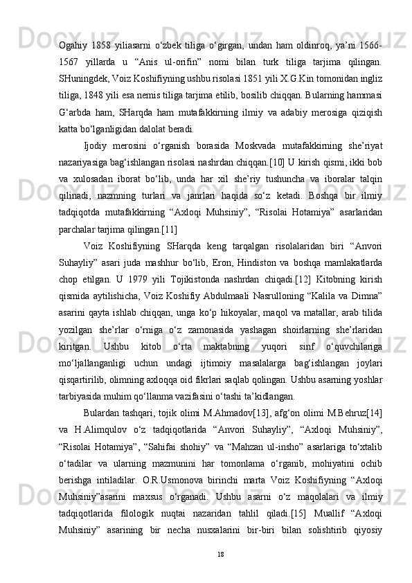 Ogahiy   1858   yiliasarni   o‘zbek   tiliga   o‘girgan,   undan   ham   oldinroq,   ya’ni   1566-
1567   yillarda   u   “Anis   ul-orifin”   nomi   bilan   turk   tiliga   tarjima   qilingan.
SHuningdek, Voiz Koshifiyning ushbu risolasi 1851 yili X.G.Kin tomonidan ingliz
tiliga, 1848 yili esa nemis tiliga tarjima etilib, bosilib chiqqan. Bularning hammasi
G‘arbda   ham,   SHarqda   ham   mutafakkirning   ilmiy   va   adabiy   merosiga   qiziqish
katta bo‘lganligidan dalolat beradi.
Ijodiy   merosini   o‘rganish   borasida   Moskvada   mutafakkirning   she’riyat
nazariyasiga bag‘ishlangan risolasi nashrdan chiqqan.[10] U kirish qismi, ikki bob
va   xulosadan   iborat   bo‘lib,   unda   har   xil   she’riy   tushuncha   va   iboralar   talqin
qilinadi,   nazmning   turlari   va   janrlari   haqida   so‘z   ketadi.   Boshqa   bir   ilmiy
tadqiqotda   mutafakkirning   “Axloqi   Muhsiniy”,   “Risolai   Hotamiya”   asarlaridan
parchalar tarjima qilingan.[11]
Voiz   Koshifiyning   SHarqda   keng   tarqalgan   risolalaridan   biri   “Anvori
Suhayliy”   asari   juda   mashhur   bo‘lib,   Eron,   Hindiston   va   boshqa   mamlakatlarda
chop   etilgan.   U   1979   yili   Tojikistonda   nashrdan   chiqadi.[12]   Kitobning   kirish
qismida   aytilishicha,   Voiz   Koshifiy   Abdulmaali   Nasrulloning   “Kalila   va   Dimna”
asarini   qayta   ishlab   chiqqan,   unga   ko‘p   hikoyalar,   maqol   va   matallar,   arab   tilida
yozilgan   she’rlar   o‘rniga   o‘z   zamonasida   yashagan   shoirlarning   she’rlaridan
kiritgan.   Ushbu   kitob   o‘rta   maktabning   yuqori   sinf   o‘quvchilariga
mo‘ljallanganligi   uchun   undagi   ijtimoiy   masalalarga   bag‘ishlangan   joylari
qisqartirilib, olimning axloqqa oid fikrlari saqlab qolingan. Ushbu asarning yoshlar
tarbiyasida muhim qo‘llanma vazifasini o‘tashi ta’kidlangan.
Bulardan tashqari, tojik olimi  M.Ahmadov[13], afg‘on olimi M.Behruz[14]
va   H.Alimqulov   o‘z   tadqiqotlarida   “Anvori   Suhayliy”,   “Axloqi   Muhsiniy”,
“Risolai   Hotamiya”,   “Sahifai   shohiy”   va   “Mahzan   ul-insho”   asarlariga   to‘xtalib
o‘tadilar   va   ularning   mazmunini   har   tomonlama   o‘rganib,   mohiyatini   ochib
berishga   intiladilar.   O.R.Usmonova   birinchi   marta   Voiz   Koshifiyning   “Axloqi
Muhsiniy”asarini   maxsus   o‘rganadi.   Ushbu   asarni   o‘z   maqolalari   va   ilmiy
tadqiqotlarida   filologik   nuqtai   nazaridan   tahlil   qiladi.[15]   Muallif   “Axloqi
Muhsiniy”   asarining   bir   necha   nusxalarini   bir-biri   bilan   solishtirib   qiyosiy
18 