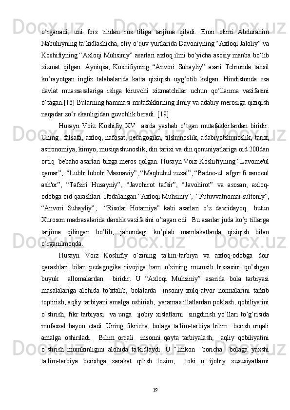 o‘rganadi,   uni   fors   tilidan   rus   tiliga   tarjima   qiladi.   Eron   olimi   Abdurahim
Nabuhiyning ta’kidlashicha, oliy o‘quv yurtlarida Davoniyning “Axloqi Jaloliy” va
Koshifiyning “Axloqi Muhsiniy” asarlari axloq ilmi bo‘yicha asosiy manba bo‘lib
xizmat   qilgan.   Ayniqsa,   Koshifiyning   “Anvori   Suhayliy”   asari   Tehronda   tahsil
ko‘rayotgan   ingliz   talabalarida   katta   qiziqish   uyg‘otib   kelgan.   Hindistonda   esa
davlat   muassasalariga   ishga   kiruvchi   xizmatchilar   uchun   qo‘llanma   vazifasini
o‘tagan.[16] Bularning hammasi mutafakkirning ilmiy va adabiy merosiga qiziqish
naqadar zo‘r ekanligidan guvohlik beradi.  [ 19 ]
Husayn   Voiz   Koshifiy   XV     asrda   yashab   o’tgan   mutafakkirlardan   biridir.
Uning     falsafa,   axloq,   nafosat,   pеdagogika,   tilshunoslik,   adabiyotshunoslik,   tarix,
astronomiya, kimyo, musiqashunoslik, din tarixi va din qonuniyatlariga oid 200dan
ortiq   bеbaho asarlari bizga mеros qolgan. Husayn Voiz Koshifiyning “Lavomе'ul
qamar”,  “Lubbi lubobi Masnaviy”, “Maqbubul zuxal”, “Badoе-ul  afgor fi sanoеul
ash'or”,   “Tafsiri   Husayniy”,   “Javohirot   tafsir”,   “Javohirot”   va   asosan,   axloq-
odobga oid qarashlari  ifodalangan “Axloqi Muhsiniy”,  “Futuvvatnomai sultoniy”,
“Anvori   Suhayliy”,     “Risolai   Hotamiya”   kabi   asarlari   o’z   davridayoq     butun
Xuroson madrasalarida darslik vazifasini o’tagan edi.  Bu asarlar juda ko’p tillarga
tarjima   qilingan   bo’lib,   jahondagi   ko’plab   mamlakatlarda   qiziqish   bilan
o’rganilmoqda. 
Husayn   Voiz   Koshifiy   o’zining   ta'lim-tarbiya   va   axloq-odobga   doir
qarashlari   bilan   pеdagogika   rivojiga   ham   o’zining   murosib   hissasini   qo’shgan
buyuk     allomalardan     biridir.   U   “Axloqi   Muhsiniy”   asarida   bola   tarbiyasi
masalalariga   alohida   to’xtalib,   bolalarda     insoniy   xulq-atvor   normalarini   tarkib
toptirish, aqliy tarbiyani amalga oshirish,  yaramas illatlardan poklash, qobiliyatini
o’stirish,   fikr   tarbiyasi     va   unga     ijobiy   xislatlarni     singdirish   yo’llari   to’g’risida
mufassal   bayon   etadi.   Uning   fikricha,   bolaga   ta'lim-tarbiya   bilim     bеrish   orqali
amalga   oshiriladi.     Bilim   orqali     insonni   qayta   tarbiyalash,     aqliy   qobiliyatini
o’stirish   mumkinligini   alohida   ta'kidlaydi.   U   “Imkon     boricha     bolaga   yaxshi
ta'lim-tarbiya   bеrishga   xarakat   qilish   lozim,     toki   u   ijobiy   xususiyatlarni
19 