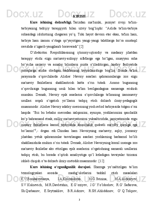 KIRISH
Kurs   ishining   dolzarbligi.   Tarixdan   ma'lumki,   jamiyat   rivoji   ta'lim-
tarbiyaning   tadrijiy   taraqqiyoti   bilan   uzviy   bog‘liqdir.   “Aslida   ta'lim-tarbiya
sohasidagi   islohotning   chegarasi   yo‘q.   Toki   hayot   davom   etar   ekan,   ta'lim   ham,
tarbiya   ham   zamon   o‘rtaga   qo‘yayotgan   yangi-yangi   talablarga   ko‘ra   mustaqil
ravishda o‘zgarib-yangilanib boraveradi”.[2]
O‘zbekiston   Respublikasining   ijtimoiy-iqtisodiy   va   madaniy   jihatdan
taraqqiy   etishi   ezgu   ma'naviy-axloqiy   sifatlarga   ega   bo‘lgan,   muayyan   soha
bo‘yicha   nazariy   va   amaliy   bilimlarni   puxta   o‘zlashtirgan,   kasbiy   faoliyatida
yutuqlarga   erisha   oladigan   kadrlarning   tayyorlanishiga   bog‘liq.   Bunda   ta'lim
jarayonida   o‘quvchilarda   Alisher   Navoiy   asarlari   qahramonlariga   xos   ezgu
ma'naviy   fazilatlarni   shakllantirish   katta   o‘rin   tutadi.   Ammo   bugunning
o‘quvchisiga   bugunning   usuli   bilan   ta'lim   berilgandagina   samaraga   erishish
mumkin.   Demak,   Navoiy   epik   asarlarini   o‘quvchilarga   ta'limning   zamonaviy
usullari   orqali   o‘rgatish   yo‘llarini   tadqiq   etish   dolzarb   ilmiy-pedagogik
muammodir. Alisher Navoiy adabiy merosining yosh avlod tarbiyasida tutgan o‘rni
haqida:   “Biz   bu   bebaho   merosdan   xalqimizni,   ayniqsa,   yoshlarimizni   qanchalik
ko‘p bahramand etsak, milliy ma'naviyatimizni yuksaltirishda, jamiyatimizda ezgu
insoniy   fazilatlarni   kamol   toptirishda   shunchalik   qudratli   ma'rifiy   qurolga   ega
bo‘lamiz” 2
,-   degan   edi.  
Chindan   ham   Navoiyning   ma'naviy,   aqliy,   jismoniy
jihatdan   yetuk   qahramonlar   tasvirlangan   asarlari   yoshlarning   barkamol   bo‘lib
shakllanishida muhim o‘rin tutadi. Demak, Alisher Navoiyning komil insonga xos
ma'naviy   fazilatlar   aks   ettirilgan   epik   asarlarini   o‘rgatishning   samarali   usullarini
tadqiq   etish,   bu   borada   o‘qitish   amaliyotiga   qo‘l   keladigan   tavsiyalar   tizimini
ishlab chiqish o‘ta dolzarb ilmiy-metodik muammodir.  [ 12 ]
Kurs   ishining   o‘rganilganlik   darajasi.   Shaxsga   yo‘naltirilgan   ta’lim
texnologiyalari   asosida     mashg‘ulotlarini   tashkil   etish   masalalari
E.V.Bondarevskaya,   I.A.Kolesnikova,   N.G.Svinina,   N.A.Alekseyev,
S.V.Kulnevich,   M.R.Davletshin,   E.G‘oziyev,   J.G‘.Yo‘ldoshev,   R.G‘.Safarova,
Sh.Qurbanov,   E.Seytxalilov,   B.R.Adizov,   R.SH.Ahliddinov,   O‘.Q.Tolipov,
3 