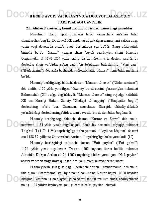 II BOB. NAVOIY VA HUSAYN VOIZ IJODIYOTIDA AXLOQIY
TARBIYADAGI UZVIYLIK
2.1. Alisher Navoiyning komil insonni tarbiyalash xususidagi qarashlar.
Musulmon   Sharqi   epik   poeziyasi   tarixi   xamsachilik   an’anasi   bilan
chambarchas bog‘liq. Dastavval XII asrda vujudga kelgan xamsa janri sakkiz asrga
yaqin   vaqt   davomida   yuzlab   javob   dostonlarga   ega   bo‘ldi.   Sharq   adabiyotida
birinchi   bo‘lib   “Xamsa”   yozgan   shaxs   buyuk   ozarbayjon   shoiri   Nizomiy
Ganjaviydir.   U   1170-1204   yillar   oralig‘ida   birin-ketin   5   ta   doston   yaratdi,   bu
dostonlar   shoir   vafotidan   so‘ng   yaxlit   bir   to‘plamga   birlashtirilib,   “Panj   ganj”
(“Besh xazina”) deb atala boshlandi va keyinchalik “Xamsa” nomi bilan mashhur
bo‘ldi.
Nizomiy beshligidagi  birinchi doston “Maxzan  ul-asror” (“Sirlar xazinasi”)
deb   atalib,   1170-yilda   yaratilgan.   Nizomiy   bu   dostonini   g‘aznaviylar   hukmdori
Bahromshoh   (XII   asr)ga   bag‘ishlaydi.   “Maxzan   ul-asror”   ning   vujudga   kelishida
XII   asr   klassigi   Hakim   Sanoiy   “Xadiqat   ul-haqoyiq”   (“Haqiqatlar   bog‘i”)
dostonining   ta’siri   bor.   Umuman,   musulmon   Sharqida   falsafiy-didaktik
yo‘nalishdagi dostonlarning ibtidosi ham bevosita shu doston bilan bog‘lanadi.
Nizomiy   beshligidagi   ikkinchi   doston   “Xusrav   va   Shirin”   deb   atalib,
taxminan   1181-yilda   yozib   tugallangan.   Shoir   bu   dostonini   saljuqiy   hukmdor
To‘g‘rul   II   (1174-1194)   topshirig‘iga   ko‘ra   yaratadi.   “Layli   va   Majnun”   dostoni
esa 1188-89 -yillarda Shirvonshoh Axsitan II topshirig‘iga ko‘ra yaratiladi.  [ 12 ]
Nizomiy   beshligidagi   to‘rtinchi   doston   “Haft   paykar”   (“Etti   go‘zal”)
1196-   yilda   yozib   tugallanadi.   Doston   4600   baytdan   iborat   bo‘lib,   hukmdor
Alouddin   Ko‘rpa   Arslon   (1174-1207)   topshirig‘i   bilan   yaratilgan.   “Haft   paykar”
asosiy voqea va unga ilova qilingan 7 ta qoliplovchi hikoyatlardan iborat.
Nizomiy beshligidagi so‘nggi – beshinchi doston “Iskandarnoma” deb atalib,
ikki qism: “Sharafnoma” va “Iqbolnoma”dan iborat. Doston hajmi 10000 baytdan
ortiqroq.   Dostonning   aniq   qaysi   yilda   yaratilganligi   ma’lum   emas,   adabiyotlarda
uning 1197-yildan keyin yozilganligi haqida ba’zi qaydlar uchraydi.
24 