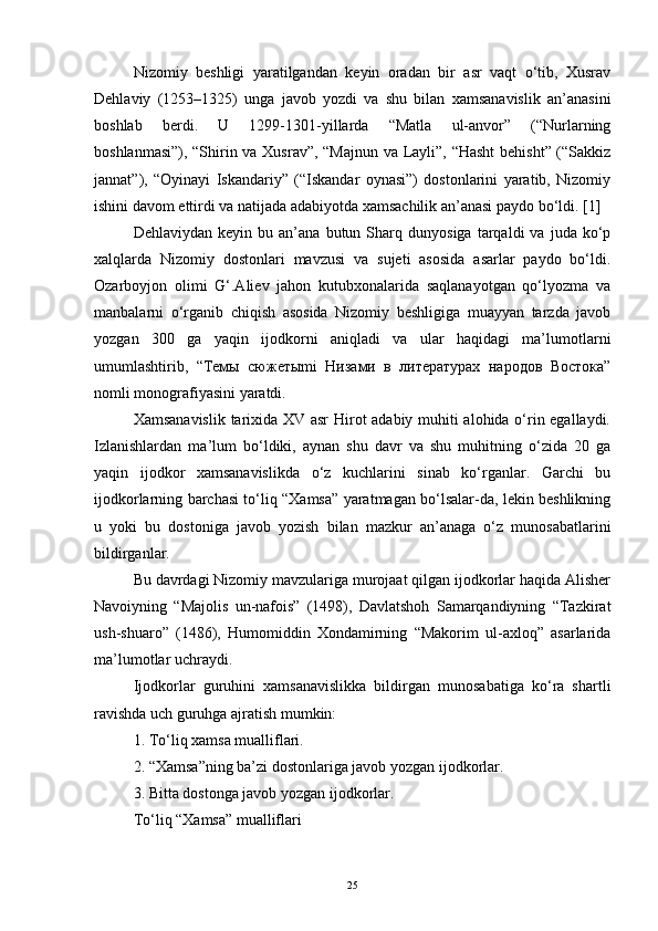 Nizomiy   beshligi   yaratilgandan   keyin   oradan   bir   asr   vaqt   o‘tib,   Xusrav
Dehlaviy   (1253–1325)   unga   javob   yozdi   va   shu   bilan   xamsanavislik   an’anasini
boshlab   berdi.   U   1299-1301-yillarda   “Matla   ul-anvor”   (“Nurlarning
boshlanmasi”), “Shirin va Xusrav”, “Majnun va Layli”, “Hasht  behisht” (“Sakkiz
jannat”),   “Oyinayi   Iskandariy”   (“Iskandar   oynasi”)   dostonlarini   yaratib,   Nizomiy
ishini davom ettirdi va natijada adabiyotda xamsachilik an’anasi paydo bo‘ldi.  [ 1 ]
Dehlaviydan   keyin  bu   an’ana  butun   Sharq   dunyosiga   tarqaldi   va   juda  ko‘p
xalqlarda   Nizomiy   dostonlari   mavzusi   va   sujeti   asosida   asarlar   paydo   bo‘ldi.
Ozarboyjon   olimi   G‘.Aliev   jahon   kutubxonalarida   saqlanayotgan   qo‘lyozma   va
manbalarni   o‘rganib   chiqish   asosida   Nizomiy   beshligiga   muayyan   tarzda   javob
yozgan   300   ga   yaqin   ijodkorni   aniqladi   va   ular   haqidagi   ma’lumotlarni
umumlashtirib,   “Teмы   сюжетыmi   Низами   в   литературах   народов   Востока”
nomli monografiyasini yaratdi.
Xamsanavislik tarixida XV asr  Hirot adabiy muhiti alohida o‘rin egallaydi.
Izlanishlardan   ma’lum   bo‘ldiki,   aynan   shu   davr   va   shu   muhitning   o‘zida   20   ga
yaqin   ijodkor   xamsanavislikda   o‘z   kuchlarini   sinab   ko‘rganlar.   Garchi   bu
ijodkorlarning barchasi to‘liq “Xamsa” yaratmagan bo‘lsalar-da, lekin beshlikning
u   yoki   bu   dostoniga   javob   yozish   bilan   mazkur   an’anaga   o‘z   munosabatlarini
bildirganlar.
Bu davrdagi Nizomiy mavzulariga murojaat qilgan ijodkorlar haqida Alisher
Navoiyning   “Majolis   un-nafois”   (1498),   Davlatshoh   Samarqandiyning   “Tazkirat
ush-shuaro”   (1486),   Humomiddin   Xondamirning   “Makorim   ul-axloq”   asarlarida
ma’lumotlar uchraydi. 
Ijodkorlar   guruhini   xamsanavislikka   bildirgan   munosabatiga   ko‘ra   shartli
ravishda uch guruhga ajratish mumkin:
1. To‘liq xamsa mualliflari.
2. “Xamsa”ning ba’zi dostonlariga javob yozgan ijodkorlar.
3. Bitta dostonga javob yozgan ijodkorlar.
To‘liq “Xamsa” mualliflari
25 