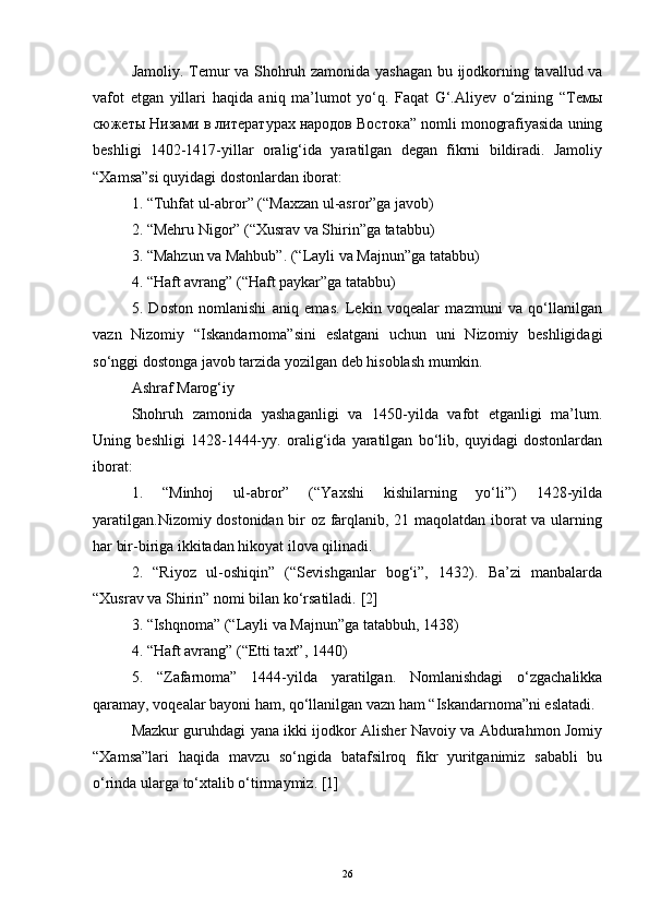 Jamoliy. Temur va Shohruh zamonida yashagan bu ijodkorning tavallud va
vafot   etgan   yillari   haqida   aniq   ma’lumot   yo‘q.   Faqat   G‘.Aliyev   o‘zining   “Teмы
сюжеты Низами в литературах народов Востока” nomli monografiyasida uning
beshligi   1402-1417-yillar   oralig‘ida   yaratilgan   degan   fikrni   bildiradi.   Jamoliy
“Xamsa”si quyidagi dostonlardan iborat:
1. “Tuhfat ul-abror” (“Maxzan ul-asror”ga javob)
2. “Mehru Nigor” (“Xusrav va Shirin”ga tatabbu)
3. “Mahzun va Mahbub”.  (“Layli va Majnun”ga tatabbu)
4. “Haft avrang” (“Haft paykar”ga tatabbu)
5.   Doston   nomlanishi   aniq   emas.   Lekin   voqealar   mazmuni   va   qo‘llanilgan
vazn   Nizomiy   “Iskandarnoma”sini   eslatgani   uchun   uni   Nizomiy   beshligidagi
so‘nggi dostonga javob tarzida yozilgan deb hisoblash mumkin.
Ashraf Marog‘iy
Shohruh   zamonida   yashaganligi   va   1450-yilda   vafot   etganligi   ma’lum.
Uning   beshligi   1428-1444-yy.   oralig‘ida   yaratilgan   bo‘lib,   quyidagi   dostonlardan
iborat:
1.   “Minhoj   ul-abror”   (“Yaxshi   kishilarning   yo‘li”)   1428-yilda
yaratilgan.Nizomiy dostonidan bir oz farqlanib, 21 maqolatdan iborat va ularning
har bir-biriga ikkitadan hikoyat ilova qilinadi.
2.   “Riyoz   ul-oshiqin”   (“Sevishganlar   bog‘i”,   1432).   Ba’zi   manbalarda
“Xusrav va Shirin” nomi bilan ko‘rsatiladi.  [2]
3. “Ishqnoma” (“Layli va Majnun”ga tatabbuh, 1438)
4. “Haft avrang” (“Etti taxt”, 1440)
5.   “Zafarnoma”   1444-yilda   yaratilgan.   Nomlanishdagi   o‘zgachalikka
qaramay, voqealar bayoni ham, qo‘llanilgan vazn ham “Iskandarnoma”ni eslatadi.
Mazkur guruhdagi yana ikki ijodkor Alisher Navoiy va Abdurahmon Jomiy
“Xamsa”lari   haqida   mavzu   so‘ngida   batafsilroq   fikr   yuritganimiz   sababli   bu
o‘rinda ularga to‘xtalib o‘tirmaymiz.  [ 1 ]
26 
