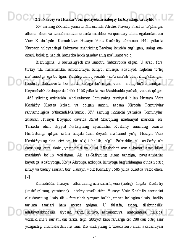 2.2. Navoiy va Husain Voiz ijodiyotida axloqiy tarbiyadagi uzviylik 
XV asrning ikkinchi yarmida Xurosonda Alisher Navoiy atrofida to’plangan
alloma, shoir va donishmandlar orasida mashhur va qomusiy talant egalaridan biri
Voiz   Koshifiydir.   Kamoliddan   Husayn   Voiz   Koshifiy   tahminan   1440   yillarda
Xuroson   viloyatidagi   Sabzavor   shahrining   Bayhaq   kentida   tug‘ilgan,   uning   ota-
onasi, bolaligi haqida hozircha hech qanday aniq ma’lumot yo‘q.
Bizningcha,   u   boshlang’ich   ma’lumotni   Sabzavorda   olgan.   U   arab,   fors,
turkiy   tili,   matematika,   astronomiya,   kimyo,   musiqa,   adabiyot,   fiqhdan   to‘liq
ma’lumotga ega bo‘lgan. Yoshligidanoq voizlik - so‘z san’ati bilan shug‘ullangan.
Koshifiy   Sabzavorda   tez   orada   ko‘zga   ko‘ringan   voiz   -   notiq   bo‘lib   tanilgan.
Keyinchalik Nishopurda 1455-1468 yillarda esa Mashhadda yashab, voizlik qilgan.
1468   yilning   oxirlarida   Abdurahmon   Jomiyning   tavsiyasi   bilan   Husayn   Voiz
Koshifiy   Xirotga   keladi   va   qolgan   umrini   asosan   Xirotda   Temuriylar
rahnamoligida   o‘tkazadi.Ma’lumki,   XV   asrning   ikkinchi   yarmida   Temuriylar,
xususan   Husayn   Boyqaro   davrida   Xirot   Sharqning   madaniyat   markazi   edi.
Tarixchi   olim   Sayyid   Nafisiyning   aytishicha,   Koshifiy   umrining   oxirida
Hindistonga   qilgan   safari   haqida   ham   deyarli   ma’lumot   yo‘q.   Husayn   Voiz
Koshifiyning   ikki   qizi   va   bir   o‘g‘li   bo‘lib,   o‘g‘li   Fahriddin   Ali   as-Safiy   o‘z
davrining   katta   shoiri,   yozuvchisi   va   olimi   ("Rashohoti   ayn   al-hayot"   asari   bilan
mashhur)   bo‘lib   yetishgan.   Ali   as-Safiyning   islom   tarixiga,   payg‘ambarlar
hayotiga, adabiyotga, Xo‘ja Ahrorga, axloqda, kimyoga bag‘ishlangan o‘ndan ortiq
ilmiy va badiiy asarlari bor. Husayn Voiz Koshifiy 1505 yilda Xirotda vafot etadi.
[2]
Kamoliddin Husayn - allomaning ism-sharifi, voiz (notiq) - laqabi, Koshifiy
(kashf   qilmoq,   yaratmoq)   -   adabiy   taxallusidir.   Husayn   Voiz   Koshifiy   asarlarini
o‘z   davrining   ilmiy   tili   -   fors   tilida   yozgan   bo‘lib,   undan   ko‘pgina   ilmiy,   badiiy
tarjima   asarlari   ham   meros   qolgan.   U   falsafa,   axloq,   tilshunoslik,
adabiyotshunoslik,   siyosat,   tarix,   kimyo,   astronomiya,   matematika,   musiqa,
voizlik, she’r san’ati, din tarixi, fiqh, tibbiyot kabi fanlarga oid 200 dan ortiq asar
yozganligi   manbalardan   ma’lum.   Ko¬shifiyning   O‘zbekiston   Fanlar   akademiyasi
27 