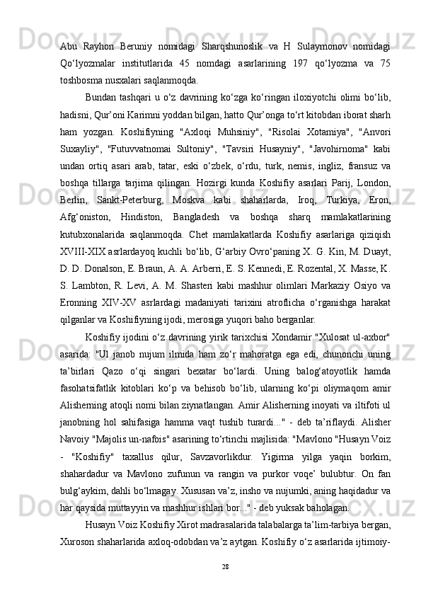 Abu   Rayhon   Beruniy   nomidagi   Sharqshunoslik   va   H   Sulaymonov   nomidagi
Qo‘lyozmalar   institutlarida   45   nomdagi   asarlarining   197   qo‘lyozma   va   75
toshbosma nusxalari saqlanmoqda.
Bundan   tashqari   u   o‘z   davrining   ko‘zga   ko‘ringan   iloxiyotchi   olimi   bo‘lib,
hadisni, Qur’oni Karimni yoddan bilgan, hatto Qur’onga to‘rt kitobdan iborat sharh
ham   yozgan.   Koshifiyning   "Axloqi   Muhsiniy",   "Risolai   Xotamiya",   "Anvori
Suxayliy",   "Futuvvatnomai   Sultoniy",   "Tavsiri   Husayniy",   "Javohirnoma"   kabi
undan   ortiq   asari   arab,   tatar,   eski   o‘zbek,   o‘rdu,   turk,   nemis,   ingliz,   fransuz   va
boshqa   tillarga   tarjima   qilingan.   Hozirgi   kunda   Koshifiy   asarlari   Parij,   London,
Berlin,   Sankt-Peterburg,   Moskva   kabi   shaharlarda,   Iroq,   Turkiya,   Eron,
Afg‘oniston,   Hindiston,   Bangladesh   va   boshqa   sharq   mamlakatlarining
kutubxonalarida   saqlanmoqda.   Chet   mamlakatlarda   Koshifiy   asarlariga   qiziqish
XVIII-XIX asrlardayoq kuchli bo‘lib, G‘arbiy Ovro‘paning X. G. Kin, M. Duayt,
D. D. Donalson, E. Braun, A. A. Arberri, E. S. Kennedi, E. Rozental, X. Masse, K.
S.   Lambton,   R.   Levi,   A.   M.   Shasteri   kabi   mashhur   olimlari   Markaziy   Osiyo   va
Eronning   XIV-XV   asrlardagi   madaniyati   tarixini   atroflicha   o‘rganishga   harakat
qilganlar va Koshifiyning ijodi, merosiga yuqori baho berganlar.
Koshifiy ijodini o‘z davrining yirik tarixchisi Xondamir "Xulosat  ul-axbor"
asarida:   "Ul   janob   nujum   ilmida   ham   zo‘r   mahoratga   ega   edi,   chunonchi   uning
ta’birlari   Qazo   o‘qi   singari   bexatar   bo‘lardi.   Uning   balog‘atoyotlik   hamda
fasohatsifatlik   kitoblari   ko‘p   va   behisob   bo‘lib,   ularning   ko‘pi   oliymaqom   amir
Alisherning atoqli nomi bilan ziynatlangan. Amir Alisherning inoyati va iltifoti ul
janobning   hol   sahifasiga   hamma   vaqt   tushib   turardi..."   -   deb   ta’riflaydi.   Alisher
Navoiy "Majolis un-nafois" asarining to‘rtinchi majlisida: "Mavlono "Husayn Voiz
-   "Koshifiy"   taxallus   qilur,   Savzavorlikdur.   Yigirma   yilga   yaqin   borkim,
shahardadur   va   Mavlono   zufunun   va   rangin   va   purkor   voqe’   bulubtur.   On   fan
bulg‘aykim, dahli bo‘lmagay. Xususan va’z, insho va nujumki, aning haqidadur va
har qaysida muttayyin va mashhur ishlari bor..." - deb yuksak baholagan.
Husayn Voiz Koshifiy Xirot madrasalarida talabalarga ta’lim-tarbiya bergan,
Xuroson shaharlarida axloq-odobdan va’z aytgan. Koshifiy o‘z asarlarida ijtimoiy-
28 