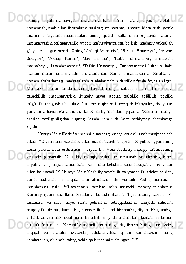 axloqiy   hayot,   ma’naviyat   masalalariga   katta   o‘rin   ajratadi,   siyosat,   davlatni
boshqarish, shoh bilan fuqarolar o‘rtasidagi munosabat, jamoani idora etish, yetuk
insonni   tarbiyalash   muammolari   uning   ijodida   katta   o‘rin   egallaydi.   Ularda
insonparvarlik, xalqparvarlik, yuqori ma’naviyatga ega bo‘lish, madaniy yuksalish
g‘oyalarini   ilgari   suradi.   Uning   "Axloqi   Muhsiniy",   "Risolai   Hotamiya",   "Anvori
Sixayliy",   "Axloqi   Karim",   "Javohirnoma",   "Lubbo   ul-ma’naviy   fi-intixobi
masna’viy", "Iskandar oynasi", "Tafsiri Husayniy", "Futuvvatnomai Sultoniy" kabi
asarlari   shular   jumlasidandir.   Bu   asarlardan   Xuroson   mamlakatida,   Xirotda   va
boshqa   shaharlardagi   madrasalarda   talabalar   uchun   darslik   sifatida   foydalanilgan.
Mutafakkir   bu   asarlarida   o‘zining   hayotdan   olgan   soboqlari,   tajribalari   asosida
xalqchillik,   insonparvarlik,   ijtimoiy   hayot,   adolat,   xalollik,   sofdillik,   poklik,
to‘g‘rilik,   rostguylik   haqidagi   fikrlarini   o‘qimishli,   qiziqarli   hikoyatlar,   rivoyatlar
yordamida   bayon   etadi.  Bu   asarlar   Koshifiy  tili   bilan   aytganda   "Xikmati   amaliy"
asosida   yozilganligidan   bugungi   kunda   ham   juda   katta   tarbiyaviy   ahamiyatga
egadir.
Husayn Voiz Koshifiy insonni dunyodagi eng yuksak olijanob mavjudot deb
biladi.   “Odam   nomi   yaxshilik   bilan   eslash   tufayli   boqiydir,   Xayotlik   ayyomining
hosili   yaxshi   nom   orttirishdir”-   deydi.   Bu   Voiz   Koshifiy   axloqiy   ta’limotining
yetakchi   g‘oyasidir.   U   salbiy   axloqiy   xislatlarni   qoralaydi   va   ularning   inson
hayotida   va   jamiyat   uchun   katta   zarar   olib   kelishini   kator   hikoyat   va   rivoyatlar
bilan   ko‘rsatadi. [2]   Husayn   Voiz   Koshifiy   yaxshilik   va   yomonlik,   adolat,   vijdon,
burch   tushunchalari   haqida   ham   atroflicha   fikr   yuritadi.   Axloq   normasi   -
insonlarning   xulq,   fe’l-atvorlarini   tartibga   solib   turuvchi   axloqiy   talablardir.
Koshifiy   ijobiy   xislatlarni   kishilarda   bo‘lishi   shart   bo’lgan   insoniy   fazilat   deb
tushunadi   va   sabr,   hayo,   iffat,   pokizalik,   sobiqqadamlik,   saxiylik,   sahovat,
rostguylik,   shijoat,   kamtarlik,   hushyorlik,   baland   himmatlik,   diyonatlilik,   ahdiga
vafolik, andishalilik, izzat-hurmatni bilish, sir yashira olish kabi fazilatlarni birma-
bir   ta’riflab   o‘tadi.   Ko¬shifiy   axloqli   inson   deganda,   ilm-ma’rifatga   intiluvchi,
haqiqat   va   adolatni   sevuvchi,   adolatsizlikka   qarshi   kurashuvchi,   mard,
harakatchan, olijanob, sahiy, ochiq qalb insonni tushungan.  [ 13 ]
29 