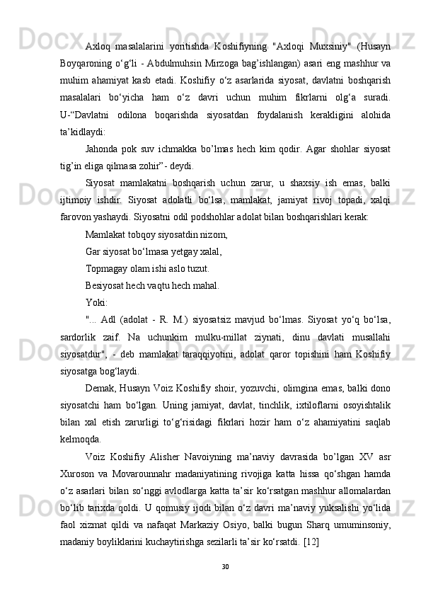 Axloq   masalalarini   yoritishda   Koshifiyning   "Axloqi   Muxsiniy"   (Husayn
Boyqaroning o‘g‘li  - Abdulmuhsin Mirzoga bag’ishlangan)  asari  eng mashhur va
muhim   ahamiyat   kasb   etadi.   Koshifiy   o‘z   asarlarida   siyosat,   davlatni   boshqarish
masalalari   bo‘yicha   ham   o‘z   davri   uchun   muhim   fikrlarni   olg‘a   suradi.
U-“Davlatni   odilona   boqarishda   siyosatdan   foydalanish   kerakligini   alohida
ta’kidlaydi:
Jahonda   pok   suv   ichmakka   bo’lmas   hech   kim   qodir.   Agar   shohlar   siyosat
tig’in eliga qilmasa zohir”- deydi.
Siyosat   mamlakatni   boshqarish   uchun   zarur,   u   shaxsiy   ish   emas,   balki
ijtimoiy   ishdir.   Siyosat   adolatli   bo‘lsa,   mamlakat,   jamiyat   rivoj   topadi,   xalqi
farovon yashaydi. Siyosatni odil podshohlar adolat bilan boshqarishlari kerak:
Mamlakat tobqoy siyosatdin nizom,
Gar siyosat bo‘lmasa yetgay xalal,
Topmagay olam ishi aslo tuzut.
Besiyosat hech vaqtu hech mahal.
Yoki:
"...   Adl   (adolat   -   R.   M.)   siyosatsiz   mavjud   bo‘lmas.   Siyosat   yo‘q   bo‘lsa,
sardorlik   zaif.   Na   uchunkim   mulku-millat   ziynati,   dinu   davlati   musallahi
siyosatdur",   -   deb   mamlakat   taraqqiyotini,   adolat   qaror   topishini   ham   Koshifiy
siyosatga bog‘laydi.
Demak,  Husayn   Voiz  Koshifiy  shoir,  yozuvchi,  olimgina  emas,   balki   dono
siyosatchi   ham   bo‘lgan.   Uning   jamiyat,   davlat,   tinchlik,   ixtiloflarni   osoyishtalik
bilan   xal   etish   zarurligi   to‘g‘risidagi   fikrlari   hozir   ham   o‘z   ahamiyatini   saqlab
kelmoqda.
Voiz   Koshifiy   Alisher   Navoiyning   ma’naviy   davrasida   bo’lgan   XV   asr
Xuroson   va   Movarounnahr   madaniyatining   rivojiga   katta   hissa   qo‘shgan   hamda
o‘z asarlari bilan so‘nggi avlodlarga katta ta’sir  ko‘rsatgan  mashhur  allomalardan
bo‘lib  tarixda  qoldi.  U  qomusiy  ijodi   bilan  o‘z  davri  ma’naviy  yuksalishi  yo‘lida
faol   xizmat   qildi   va   nafaqat   Markaziy   Osiyo,   balki   bugun   Sharq   umuminsoniy,
madaniy boyliklarini kuchaytirishga sezilarli ta’sir ko‘rsatdi.  [ 12 ]
30 