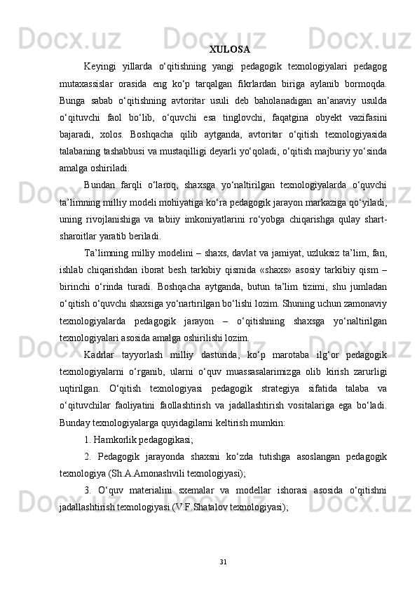 XULOSA
Keyingi   yillarda   o‘qitishning   yangi   pedagogik   texnologiyalari   pedagog
mutaxassislar   orasida   eng   ko‘p   tarqalgan   fikrlardan   biriga   aylanib   bormoqda.
Bunga   sabab   o‘qitishning   avtoritar   usuli   deb   baholanadigan   an’anaviy   usulda
o‘qituvchi   faol   bo‘lib,   o‘quvchi   esa   tinglovchi,   faqatgina   obyekt   vazifasini
bajaradi,   xolos.   Boshqacha   qilib   aytganda,   avtoritar   o‘qitish   texnologiyasida
talabaning tashabbusi va mustaqilligi deyarli yo‘qoladi, o‘qitish majburiy yo‘sinda
amalga oshiriladi.
Bundan   farqli   o‘laroq,   shaxsga   yo‘naltirilgan   texnologiyalarda   o‘quvchi
ta’limning milliy modeli mohiyatiga ko‘ra pedagogik jarayon markaziga qo‘yiladi,
uning   rivojlanishiga   va   tabiiy   imkoniyatlarini   ro‘yobga   chiqarishga   qulay   shart-
sharoitlar yaratib beriladi. 
Ta’limning milliy modelini – shaxs, davlat va jamiyat, uzluksiz ta’lim, fan,
ishlab   chiqarishdan   iborat   besh   tarkibiy   qismida   «shaxs»   asosiy   tarkibiy   qism   –
birinchi   o‘rinda   turadi.   Boshqacha   aytganda,   butun   ta’lim   tizimi,   shu   jumladan
o‘qitish o‘quvchi shaxsiga yo‘nartirilgan bo‘lishi lozim. Shuning uchun zamonaviy
texnologiyalarda   pedagogik   jarayon   –   o‘qitishning   shaxsga   yo‘naltirilgan
texnologiyalari asosida amalga oshirilishi lozim.
Kadrlar   tayyorlash   milliy   dasturida,   ko‘p   marotaba   ilg‘or   pedagogik
texnologiyalarni   o‘rganib,   ularni   o‘quv   muassasalarimizga   olib   kirish   zarurligi
uqtirilgan.   O‘qitish   texnologiyasi   pedagogik   strategiya   sifatida   talaba   va
o‘qituvchilar   faoliyatini   faollashtirish   va   jadallashtirish   vositalariga   ega   bo‘ladi.
Bunday texnologiyalarga quyidagilarni keltirish mumkin: 
1. Hamkorlik pedagogikasi; 
2.   Pedagogik   jarayonda   shaxsni   ko‘zda   tutishga   asoslangan   pedagogik
texnologiya (Sh.A.Amonashvili texnologiyasi); 
3.   O‘quv   materialini   sxemalar   va   modellar   ishorasi   asosida   o‘qitishni
jadallashtirish texnologiyasi (V.F.Shatalov texnologiyasi); 
31 