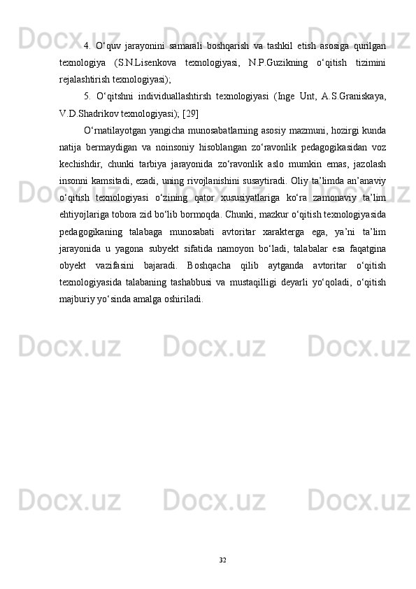 4.   O‘quv   jarayonini   samarali   boshqarish   va   tashkil   etish   asosiga   qurilgan
texnologiya   (S.N.Lisenkova   texnologiyasi,   N.P.Guzikning   o‘qitish   tizimini
rejalashtirish texnologiyasi); 
5.   O‘qitshni   individuallashtirsh   texnologiyasi   (Inge   Unt,   A.S.Graniskaya,
V.D.Shadrikov texnologiyasi);  [ 29 ]
O‘rnatilayotgan yangicha munosabatlarning asosiy mazmuni, hozirgi kunda
natija   bermaydigan   va   noinsoniy   hisoblangan   zo‘ravonlik   pedagogikasidan   voz
kechishdir,   chunki   tarbiya   jarayonida   zo‘ravonlik   aslo   mumkin   emas,   jazolash
insonni kamsitadi, ezadi, uning rivojlanishini  susaytiradi. Oliy ta’limda an’anaviy
o‘qitish   texnologiyasi   o‘zining   qator   xususiyatlariga   ko‘ra   zamonaviy   ta’lim
ehtiyojlariga tobora zid bo‘lib bormoqda. Chunki, mazkur o‘qitish texnologiyasida
pedagogikaning   talabaga   munosabati   avtoritar   xarakterga   ega,   ya’ni   ta’lim
jarayonida   u   yagona   subyekt   sifatida   namoyon   bo‘ladi,   talabalar   esa   faqatgina
obyekt   vazifasini   bajaradi.   Boshqacha   qilib   aytganda   avtoritar   o‘qitish
texnologiyasida   talabaning   tashabbusi   va   mustaqilligi   deyarli   yo‘qoladi,   o‘qitish
majburiy yo‘sinda amalga oshiriladi. 
32 