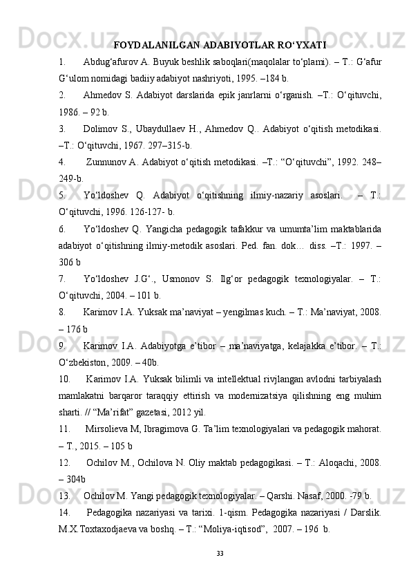 FOYDALANILGAN ADABIYOTLAR RO‘YXATI
1. Abdug‘afurov A. Buyuk beshlik saboqlari(maqolalar to‘plami).  – T . :   G‘afur
G‘ulom nomidagi badiiy adabiyot nashriyoti,  1995 .  –184  b .
2. Ahmedov   S.   Adabiyot   darslarida   epik   janrlarni   o‘rganish.   –T.:   O‘qituvchi,
1986. – 92 b.
3. Dolimov   S.,   Ubaydullaev   H.,   Ahmedov   Q..   Adabiyot   o‘qitish   metodikasi.
–T.: O‘qituvchi, 1967.  297–315-b.
4.   Zunnunov A. Adabiyot o‘qitish metodikasi. –T.: “O‘qituvchi”, 1992. 248–
249-b.
5. Yo‘ldoshev   Q.   Adabiyot   o‘qitishning   ilmiy-nazariy   asoslari.     –   T.:
O‘qituvchi, 1996. 126-127- b.  
6. Yo‘ldoshev   Q.   Yangicha   pedagogik   tafakkur   va   umumta’lim   maktablarida
adabiyot   o‘qitishning   ilmiy-metodik   asoslari.   Ped.   fan.   dok…   diss.   –T.:   1997.   –
306 b
7. Yo‘ldoshev   J.G‘.,   Usmonov   S.   Ilg‘or   pedagogik   texnologiyalar.   –   T.:
O‘qituvchi, 2004. – 101 b. 
8. Karimov I.A. Yuksak ma’naviyat  –  yengilmas kuch.  – T.:  Ma’naviyat , 2008.
– 176  b
9. Karimov   I.A.   Adabiyotga   e’tibor   –   ma’naviyatga,   kelajakka   e’tibor.   –   T .:
O‘zbekiston , 2009. – 40 b.
10.   Karimov I.A. Yuksak  bilimli  va  intellektual  rivjlangan avlodni  tarbiyalash
mamlakatni   barqaror   taraqqiy   ettirish   va   modernizatsiya   qilishning   eng   muhim
sharti. // “Ma’rifat” gazetasi, 2012 yil.  
11.  Mirsolieva M, Ibragimova G. Ta’lim texnologiyalari va pedagogik mahorat.
– T., 20 15 .   – 1 05   b
12.   Ochilov M., Ochilova N. Oliy maktab pedagogikasi. – T.: Aloqachi, 2008.
–  304b
13. Ochilov M. Yangi pedagogik texnologiyalar. – Qarshi.  Nasaf , 2000. -79  b .
14.   Pedagogika   nazariyasi   va   tarixi.   1-qism.   Pedagogika   nazariyasi   /   Darslik.
M.X.Toxtaxodjaeva va boshq. – T.: “Moliya-iqtisod”,  2007. – 196  b.
33 