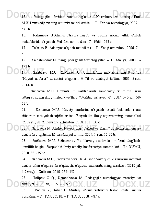 15.   Pedagogika   fanidan   izohli   lug‘at   /   J.Hasanboev   va   boshq.   Prof.
M.X.Toxtaxodjaevaning umumiy tahriri ostida. – T.: Fan va texnologiya, 2009. –
671 b.
16.   Rahimova   G  
.Alisher   Navoiy   hayoti   va   ijodini   sakkiz   yillik   o‘zbek
maktablarida o‘rganish. Ped. fan. nom... diss. -T.: 1966. -243 b.
17.  To‘xliev B. Adabiyot o‘qitish metodikasi. –T.: Yangi asr avlodi, 2006.  74–
b.
18.   Saidahmedov   N.   Yangi   pedagogik   texnologiyalar.   –   T.:   Moliya ,   200 3 .     –
17 2   b
19.   Saribaeva   M.U.,   Zakbarov   U.   Umumta’lim   maktablarining   9-sinfida
“Hayrat   ul-abror”   dostonini   o‘rganish.   //   Til   va   adabiyot   ta’limi.   2005.   5-son,
9−14- b.
20. Saribaeva   M.U.   Umumta’lim   maktablarida   zamonaviy   ta’lim   usullarini
tatbiq etishning ilmiy-metodik yo‘llari. // Maktab va hayot. -T.: 2007. 5−6-son. 50-
52-b.
21.     Saribaeva   M.U.   Navoiy   asarlarini   o‘rgatish   orqali   bolalarda   shaxs
sifatlarini   tarbiyalash   tajribalaridan:   Respublika   ilmiy   anjumanining   materiallari
(2008 yil, 20−21 noyabr). - Guliston: 2008. 131−132-b.
22.   Saribaeva M. Alisher Navoiyning “Farhod va Shirin” dostonini zamonaviy
usullarda o‘rgatish //Til va adabiyot ta’limi. 2009. 1-son, 16-20 b.
23.   Saribaeva   M.U,   Soibnazarov   Yo.   Navoiy   asarlarida   ilm-fanni   ulug‘lash-
komillik belgisi.   Respubliki  ilmiy-amaliy konferensiya  materiallari. –T.: O‘ZMU,
2010. 351-352-b.
24.   Saribaeva M.U, To‘xtamisheva Sh. Alisher Navoiy epik asarlarini interfaol
usullar bilan o‘rganishda o‘qituvchi-o‘quvchi munosabatining xarakteri (2010 yil,
6-7 may). - Guliston: 2010.  256−257-b.  
25.   Tolipov   O‘.Q.,   Usmonboeva   M.   Pedagogik   texnologiya:   nazariya   va
amaliyot. – T.: Fan, 2005. – 205 b. 
26.     Xodiev   B.,   Golish   L.   Mustaqil   o‘quv   faoliyatini   tashkil   etish   usul   va
vositalari. – T.: TDIU, 2010. – T.: TDIU, 2010. – 87 s. 
34 
