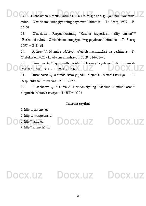 27.   O‘zbekiston   Respublikasining   “Ta’lim   to‘g‘risida”gi   Qonuni//   “Barkamol
avlod − O‘zbekiston taraqqiyotining poydevori” kitobida. – T.: Sharq, 1997. − B.
20-29. 
28.   O‘zbekiston   Respublikasining   “Kadrlar   tayyorlash   milliy   dasturi”//
“Barkamol avlod − O‘zbekiston taraqqiyotining poydevori” kitobida. – T.: Sharq,
1997. − B.31 - 61. 
29.   Qodirov   V.   Mumtoz   adabiyot:   o‘qitish   muammolari   va   yechimlar.   –T.:
O‘zbekiston Milliy kutubxonasi nashriyoti, 2009.  214–234-  b .
30.     Hasanova A. Yuqori sinflarda   Alisher Navoiy hayoti va ijodini o‘rganish.
Ped. fan. nom... diss. -    
T.: 1974. -176 b.
31.     Husanboeva Q. 6-sinfda Navoiy ijodini o‘rganish. Metodik tavsiya.       –T.:
Respublika ta’lim markazi, 2001. –12 b.
32.     Husanboeva   Q.   5-sinfda   Alisher   Navoiyning   “Mahbub   ul-qulub”   asarini
o‘rganish.  Metodik tavsiya. –T.: RTM, 2002.
 
Internet saytlari
1. http: // ziyonet.uz
2. http: // wikipedia.ru
3.  http//natlib.uz 
4.  http// eduportal.uz 
35 