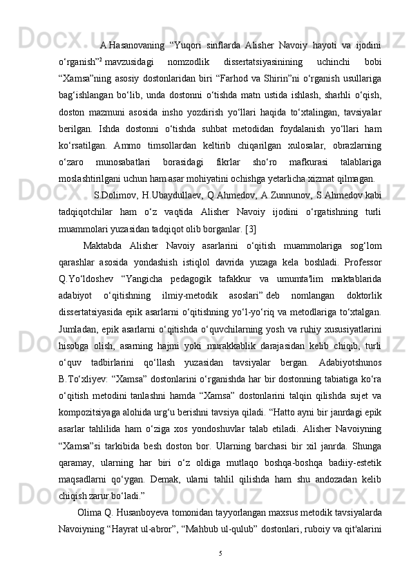                 A.Hasanovaning   “Yuqori   sinflarda   Alisher   Navoiy   hayoti   va   ijodini
o‘rganish” 2
  mavzusidagi   nomzodlik   dissertatsiyasinining   uchinchi   bobi
“Xamsa”ning   asosiy   dostonlaridan   biri   “Farhod   va   Shirin”ni   o‘rganish   usullariga
bag‘ishlangan   bo‘lib,   unda   dostonni   o‘tishda   matn   ustida   ishlash,   sharhli   o‘qish,
doston   mazmuni   asosida   insho   yozdirish   yo‘llari   haqida   to‘xtalingan,   tavsiyalar
berilgan.   Ishda   dostonni   o‘tishda   suhbat   metodidan   foydalanish   yo‘llari   ham
ko‘rsatilgan.   Ammo   timsollardan   keltirib   chiqarilgan   xulosalar,   obrazlarning
o‘zaro   munosabatlari   borasidagi   fikrlar   sho‘ro   mafkurasi   talablariga
moslashtirilgani uchun ham asar mohiyatini ochishga yetarlicha xizmat qilmagan.  
                  S.Dolimov,   H.Ubaydullaev,   Q.Ahmedov,   A.Zunnunov,   S.Ahmedov   kabi
tadqiqotchilar   ham   o‘z   vaqtida   Alisher   Navoiy   ijodini   o‘rgatishning   turli
muammolari yuzasidan tadqiqot olib borganlar.  [ 3 ]
Maktabda   Alisher   Navoiy   asarlarini   o‘qitish   muammolariga   sog‘lom
qarashlar   asosida   yondashish   istiqlol   davrida   yuzaga   kela   boshladi.   Professor
Q.Yo‘ldoshev   “Yangicha   pedagogik   tafakkur   va   umumta'lim   maktablarida
adabiyot   o‘qitishning   ilmiy-metodik   asoslari”   deb   nomlangan   doktorlik
dissertatsiyasida  epik asarlarni o‘qitishning yo‘l-yo‘riq va metodlariga to‘xtalgan.
Jumladan,   epik   asarlarni   o‘qitishda   o‘quvchilarning   yosh   va   ruhiy   xususiyatlarini
hisobga   olish,   asarning   hajmi   yoki   murakkablik   darajasidan   kelib   chiqib,   turli
o‘quv   tadbirlarini   qo‘llash   yuzasidan   tavsiyalar   bergan.   Adabiyotshunos
B.To‘xliyev: “Xamsa” dostonlarini o‘rganishda har bir dostonning tabiatiga ko‘ra
o‘qitish   metodini   tanlashni   hamda   “Xamsa”   dostonlarini   talqin   qilishda   sujet   va
kompozitsiyaga alohida urg‘u berishni tavsiya qiladi.  “Hatto ayni bir janrdagi epik
asarlar   tahlilida   ham   o‘ziga   xos   yondoshuvlar   talab   etiladi.   Alisher   Navoiyning
“Xamsa”si   tarkibida   besh   doston   bor.   Ularning   barchasi   bir   xil   janrda.   Shunga
qaramay,   ularning   har   biri   o‘z   oldiga   mutlaqo   boshqa-boshqa   badiiy-estetik
maqsadlarni   qo‘ygan.   Demak,   ularni   tahlil   qilishda   ham   shu   andozadan   kelib
chiqish zarur bo‘ladi.” 
Olima Q. Husanboyeva tomonidan tayyorlangan maxsus metodik   tavsiyalarda
Navoiyning “Hayrat ul-abror”, “Mahbub ul-qulub” dostonlari, ruboiy va qit'alarini
5 
