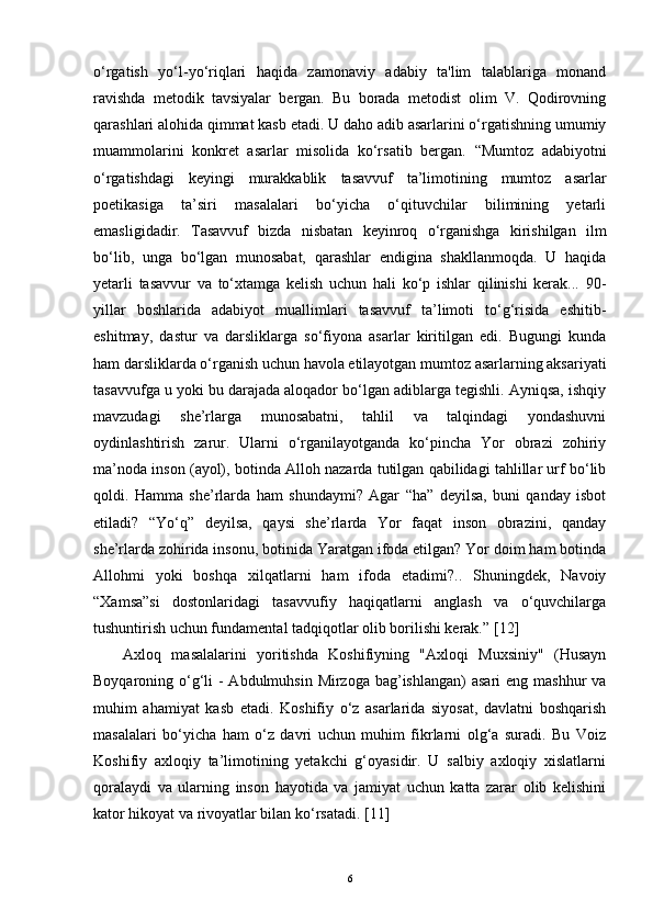 o‘rgatish   yo‘l-yo‘riqlari   haqida   zamonaviy   adabiy   ta'lim   talablariga   monand
ravishda   metodik   tavsiyalar   bergan.   Bu   borada   metodist   olim   V.   Qodirovning
qarashlari   alohida qimmat kasb etadi. U daho adib asarlarini o‘rgatishning umumiy
muammolarini   konkret   asarlar   misolida   ko‘rsatib   bergan.   “Mumtoz   adabiyotni
o‘rgatishdagi   keyingi   murakkablik   tasavvuf   ta’limotining   mumtoz   asarlar
poetikasiga   ta’siri   masalalari   bo‘yicha   o‘qituvchilar   bilimining   yetarli
emasligidadir.   Tasavvuf   bizda   nisbatan   keyinroq   o‘rganishga   kirishilgan   ilm
bo‘lib,   unga   bo‘lgan   munosabat,   qarashlar   endigina   shakllanmoqda.   U   haqida
yetarli   tasavvur   va   to‘xtamga   kelish   uchun   hali   ko‘p   ishlar   qilinishi   kerak...   90-
yillar   boshlarida   adabiyot   muallimlari   tasavvuf   ta’limoti   to‘g‘risida   eshitib-
eshitmay,   dastur   va   darsliklarga   so‘fiyona   asarlar   kiritilgan   edi.   Bugungi   kunda
ham darsliklarda o‘rganish uchun havola etilayotgan mumtoz asarlarning aksariyati
tasavvufga u yoki bu darajada aloqador bo‘lgan adiblarga tegishli. Ayniqsa, ishqiy
mavzudagi   she’rlarga   munosabatni,   tahlil   va   talqindagi   yondashuvni
oydinlashtirish   zarur.   Ularni   o‘rganilayotganda   ko‘pincha   Yor   obrazi   zohiriy
ma’noda inson (ayol), botinda Alloh nazarda tutilgan qabilidagi tahlillar urf bo‘lib
qoldi.   Hamma   she’rlarda   ham   shundaymi?   Agar   “ha”   deyilsa,   buni   qanday   isbot
etiladi?   “Yo‘q”   deyilsa,   qaysi   she’rlarda   Yor   faqat   inson   obrazini,   qanday
she’rlarda zohirida insonu, botinida Yaratgan ifoda etilgan? Yor doim ham botinda
Allohmi   yoki   boshqa   xilqatlarni   ham   ifoda   etadimi?..   Shuningdek,   Navoiy
“Xamsa”si   dostonlaridagi   tasavvufiy   haqiqatlarni   anglash   va   o‘quvchilarga
tushuntirish uchun fundamental tadqiqotlar olib borilishi kerak.”  [ 12 ]
Axloq   masalalarini   yoritishda   Koshifiyning   "Axloqi   Muxsiniy"   (Husayn
Boyqaroning o‘g‘li  - Abdulmuhsin Mirzoga bag’ishlangan)  asari  eng mashhur va
muhim   ahamiyat   kasb   etadi.   Koshifiy   o‘z   asarlarida   siyosat,   davlatni   boshqarish
masalalari   bo‘yicha   ham   o‘z   davri   uchun   muhim   fikrlarni   olg‘a   suradi.   Bu   Voiz
Koshifiy   axloqiy   ta’limotining   yetakchi   g‘oyasidir.   U   salbiy   axloqiy   xislatlarni
qoralaydi   va   ularning   inson   hayotida   va   jamiyat   uchun   katta   zarar   olib   kelishini
kator hikoyat va rivoyatlar bilan ko‘rsatadi.  [ 11 ]
6 