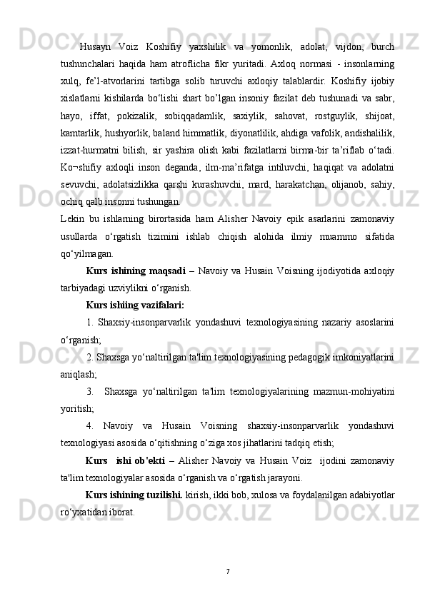 Husayn   Voiz   Koshifiy   yaxshilik   va   yomonlik,   adolat,   vijdon,   burch
tushunchalari   haqida   ham   atroflicha   fikr   yuritadi.   Axloq   normasi   -   insonlarning
xulq,   fe’l-atvorlarini   tartibga   solib   turuvchi   axloqiy   talablardir.   Koshifiy   ijobiy
xislatlarni   kishilarda   bo‘lishi   shart   bo’lgan   insoniy   fazilat   deb   tushunadi   va   sabr,
hayo,   iffat,   pokizalik,   sobiqqadamlik,   saxiylik,   sahovat,   rostguylik,   shijoat,
kamtarlik, hushyorlik, baland himmatlik, diyonatlilik, ahdiga vafolik, andishalilik,
izzat-hurmatni   bilish,   sir   yashira   olish   kabi   fazilatlarni   birma-bir   ta’riflab   o‘tadi.
Ko¬shifiy   axloqli   inson   deganda,   ilm-ma’rifatga   intiluvchi,   haqiqat   va   adolatni
sevuvchi,   adolatsizlikka   qarshi   kurashuvchi,   mard,   harakatchan,   olijanob,   sahiy,
ochiq qalb insonni tushungan.
Lekin   bu   ishlarning   birortasida   ham   Alisher   Navoiy   epik   asarlarini   zamonaviy
usullarda   o‘rgatish   tizimini   ishlab   chiqish   alohida   ilmiy   muammo   sifatida
qo‘yilmagan.
Kurs   ishining   maqsadi   –   Navoiy   va   Husain   Voisning   ijodiyotida   axloqiy
tarbiyadagi uzviylikni o‘rganish. 
Kurs ishiing vazifalari:
1.   Shaxsiy-insonparvarlik   yondashuvi   texnologiyasining   nazariy   asoslarini
o‘rganish;
2. Shaxsga yo‘naltirilgan ta'lim texnologiyasining pedagogik imkoniyatlarini
aniqlash;
3.     Shaxsga   yo‘naltirilgan   ta'lim   texnologiyalarining   mazmun-mohiyatini
yoritish;
4.   Navoiy   va   Husain   Voisning   shaxsiy-insonparvarlik   yondashuvi
texnologiyasi asosida o‘qitishning o‘ziga xos jihatlarini tadqiq etish;
Kurs     ishi   ob'ekti   –   Alisher   Navoiy   va   Husain   Voiz     ijodini   zamonaviy
ta'lim texnologiyalar asosida o‘rganish va o‘rgatish jarayoni.
Kurs ishining tuzilishi.  kirish, ikki bob, xulosa va foydalanilgan adabiyotlar
ro‘yxatidan iborat. 
7 