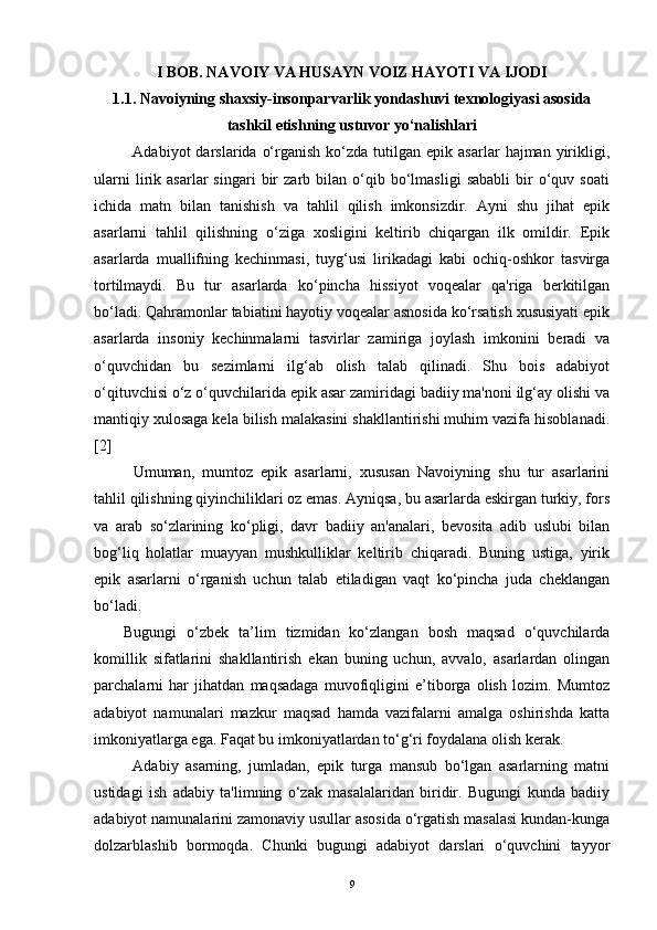 I BOB. NAVOIY VA HUSAYN VOIZ HAYOTI VA IJODI
1.1.  Navoiyning shaxsiy-insonparvarlik yondashuvi texnologiyasi asosida
tashkil etishning ustuvor yo‘nalishlari
Adabiyot   darslarida  o‘rganish   ko‘zda   tutilgan  epik  asarlar   hajman  yirikligi,
ularni   lirik   asarlar   singari   bir   zarb  bilan   o‘qib   bo‘lmasligi   sababli   bir   o‘quv  soati
ichida   matn   bilan   tanishish   va   tahlil   qilish   imkonsizdir.   Ayni   shu   jihat   epik
asarlarni   tahlil   qilishning   o‘ziga   xosligini   keltirib   chiqargan   ilk   omildir.   Epik
asarlarda   muallifning   kechinmasi,   tuyg‘usi   lirikadagi   kabi   ochiq-oshkor   tasvirga
tortilmaydi.   Bu   tur   asarlarda   ko‘pincha   hissiyot   voqealar   qa'riga   berkitilgan
bo‘ladi. Qahramonlar tabiatini hayotiy voqealar asnosida ko‘rsatish xususiyati epik
asarlarda   insoniy   kechinmalarni   tasvirlar   zamiriga   joylash   imkonini   beradi   va
o‘quvchidan   bu   sezimlarni   ilg‘ab   olish   talab   qilinadi.   Shu   bois   adabiyot
o‘qituvchisi o‘z o‘quvchilarida epik asar zamiridagi badiiy ma'noni ilg‘ay olishi va
mantiqiy xulosaga kela bilish malakasini shakllantirishi muhim vazifa hisoblanadi.
[2]
Umuman,   mumtoz   epik   asarlarni,   xususan   Navoiyning   shu   tur   asarlarini
tahlil qilishning qiyinchiliklari oz emas. Ayniqsa, bu asarlarda eskirgan turkiy, fors
va   arab   so‘zlarining   ko‘pligi,   davr   badiiy   an'analari,   bevosita   adib   uslubi   bilan
bog‘liq   holatlar   muayyan   mushkulliklar   keltirib   chiqaradi.   Buning   ustiga,   yirik
epik   asarlarni   o‘rganish   uchun   talab   etiladigan   vaqt   ko‘pincha   juda   cheklangan
bo‘ladi.    
Bugungi   o‘zbek   ta’lim   tizmidan   ko‘zlangan   bosh   maqsad   o‘quvchilarda
komillik   sifatlarini   shakllantirish   ekan   buning   uchun,   avvalo,   asarlardan   olingan
parchalarni   har   jihatdan   maqsadaga   muvofiqligini   e’tiborga   olish   lozim.   Mumtoz
adabiyot   namunalari   mazkur   maqsad   hamda   vazifalarni   amalga   oshirishda   katta
imkoniyatlarga ega. Faqat bu imkoniyatlardan to‘g‘ri foydalana olish kerak.
Adabiy   asarning,   jumladan,   epik   turga   mansub   bo‘lgan   asarlarning   matni
ustidagi   ish   adabiy   ta'limning   o‘zak   masalalaridan   biridir.   Bugungi   kunda   badiiy
adabiyot namunalarini zamonaviy usullar asosida o‘rgatish masalasi kundan-kunga
dolzarblashib   bormoqda.   Chunki   bugungi   adabiyot   darslari   o‘quvchini   tayyor
9 