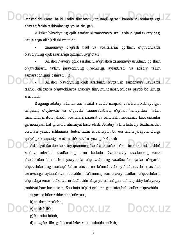 iste'molchi   emas,   balki   ijodiy   fikrlovchi,   mustaqil   qarash   hamda   xulosalarga   ega
shaxs sifatida tarbiyalashga yo‘naltirilgan.  
Alisher   Navoiyning   epik   asarlarini   zamonaviy   usullarda   o‘rgatish   quyidagi
natijalarga olib kelishi mumkin:
· zamonaviy   o‘qitish   usul   va   vositalarini   qo‘llash   o‘quvchilarda
Navoiyning epik asarlariga qiziqish uyg‘otadi;  
· Alisher Navoiy epik asarlarini o‘qitishda zamonaviy usullarni qo‘llash
o‘quvchilarni   ta'lim   jarayonining   ijrochisiga   aylantiradi   va   adabiy   ta'lim
samaradorligini oshiradi; [2]
· Alisher   Navoiyning   epik   asarlarini   o‘rganish   zamonaviy   usullarda
tashkil   etilganda   o‘quvchilarda   shaxsiy   fikr,   munosabat,   xulosa   paydo   bo‘lishiga
erishiladi.  
Bugungi adabiy ta'limda uni tashkil etuvchi maqsad, vazifalar, kutilayotgan
natijalar,   o‘qituvchi   va   o‘quvchi   munosabatlari,   o‘qitish   tamoyillari,   ta'lim
mazmuni, metodi, shakli, vositalari, nazorat va baholash mexanizmi kabi unsurlar
garmoniyasi hal qiluvchi ahamiyat kasb etadi. Adabiy ta'lim tarkibiy tuzilmasidan
birortasi   yaxshi   ishlamasa,   butun   tizim   ishlamaydi,   bu   esa   ta'lim   jarayoni   oldiga
qo‘yilgan maqsadga erishmaslik xavfini yuzaga keltiradi.
Adabiyot darslari tarkibiy qismining barcha unsurlari ishini bir maromda tashkil
etishda   interfaol   usullarning   o‘rni   kattadir.   Zamonaviy   usullarning   zarur
shartlaridan   biri   ta'lim   jarayonida   o‘qituvchining   vazifasi   bir   qadar   o‘zgarib,
o‘quvchilarning   mustaqil   bilim   olishlarini   ta'minlovchi,   yo‘naltiruvchi,   maslahat
beruvchiga   aylanishidan   iboratdir.   Ta'limning   zamonaviy   usullari   o‘quvchilarni
o‘qitishga emas, balki ularni faollashtirishga yo‘naltirilgani uchun jiddiy tarbiyaviy
mohiyat ham kasb etadi.  Shu bois to‘g‘ri qo‘llanilgan interfaol usullar o‘quvchida 
a) jamoa bilan ishlash ko‘nikmasi; 
b) xushmuomalalik; 
v) xushfe'llik; 
g) ko‘nika bilish; 
d) o‘zgalar fikriga hurmat bilan munosabatda bo‘lish; 
10 