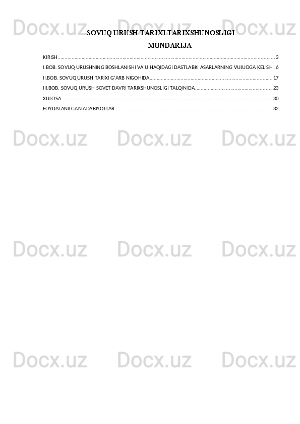 SOVUQ URUSH TARIXI TARIXSHUNOSLIGI
MUNDARIJA
KIRISH .......................................................................................................................................................... 3
I.BOB. SOVUQ URUSHNING BOSHLANISHI VA U HAQIDAGI DASTLABKI ASARLARNING VUJUDGA KELISHI . 6
II.BOB. SOVUQ URUSH TARIXI GʻARB NIGOHIDA ....................................................................................... 17
III.BOB. SOVUQ URUSH SOVET DAVRI TARIXSHUNOSLIGI TALQINIDA ....................................................... 23
XULOSA ...................................................................................................................................................... 30
FOYDALANILGAN ADABIYOTLAR ................................................................................................................ 32 