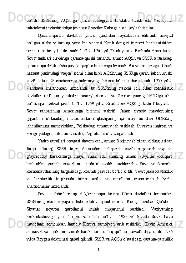 bo ldi.   SSSRning   AQSHga   qarshi   strategiyasi   to xtatib   turish   edi,   Yevropadaʻ ʻ
raketalarni joylashtirishga javoban Sovetlar Kubaga qurol joylashtirdilar.  
Qarama-qarshi   davlatlar   yadro   qurolidan   foydalanish   ehtimoli   mavjud
bo lgan   o sha   yillarning   yana   bir   voqeasi   Karib   dengizi   inqirozi   boshlanishidan
ʻ ʻ
roppa-rosa   bir   yil   oldin   sodir   bo ldi.   1961  yil   27  oktyabrda   Berlinda  Amerika   va	
ʻ
Sovet tanklari bir-biriga qarama-qarshi turishdi, ammo AQSh va SSSR o rtasidagi	
ʻ
qarama-qarshilik o sha paytda qizg in bosqichga kirmadi. Bu voqea tarixga “Charli	
ʻ ʻ
nazorat punktidagi voqea” nomi bilan kirdi.AQShning SSSRga qarshi jahon urushi
xavfi   Nikita   Xrushchevning   hokimiyatga   kelishi   bilan   barham   topdi.   1955   yilda
Varshava   shartnomasi   imzolandi,   bu   SSSRning   etakchi   roli   bilan   sotsialistik
davlatlar   ittifoqini   yaratishni   rasmiylashtirdi.   Bu   Germaniyaning   NATOga   a’zo
bo lishiga   adekvat   javob   bo ldi.   1959   yilda   Xrushchev   AQShga   tashrif   buyurdi   -	
ʻ ʻ
Sovet   rahbarining   Amerikaga   birinchi   tashrifi.   Jahon   siyosiy   maydonining
gigantlari   o rtasidagi   munosabatlar   iliqlashganiga   qaramay,   bu   davr   GDRdagi	
ʻ
ishchilarning   namoyishlari,   Polshadagi   umumiy   ish   tashlash,   Suvaysh   inqirozi   va
Vengriyadagi antikommunistik qo zg olonni o z ichiga oladi.	
ʻ ʻ ʻ
Yadro qurollari poygasi  davom  etdi, ammo Brejnev (o zidan oldingilaridan	
ʻ
farqli   o laroq)   SSSR   ta’sir   doirasidan   tashqarida   xavfli   sarguzashtlarga   va	
ʻ
g ayrioddiy   harakatlarga   moyil   emas   edi,   shuning   uchun   70-yillar   «xalqaro	
ʻ
keskinlikni   yumshatish»   shiori   ostida   o tkazildi.   kuchlanish.»   Sovet   va   Amerika	
ʻ
kosmonavtlarining birgalikdagi kosmik parvozi bo lib o tdi, Yevropada xavfsizlik	
ʻ ʻ
va   hamkorlik   to g risida   bitim   tuzildi   va   qurollarni   qisqartirish   bo yicha	
ʻ ʻ ʻ
shartnomalar imzolandi.
Sovet   qo shinlarining   Afg onistonga   kirishi   G arb   davlatlari   tomonidan	
ʻ ʻ ʻ
SSSRning   ekspansiyaga   o tishi   sifatida   qabul   qilindi.   Bunga   javoban   Qo shma	
ʻ ʻ
Shtatlar   neytron   qurollarini   ishlab   chiqarishni   boshladi.   Vaziyatning
keskinlashuviga   yana   bir   voqea   sabab   bo ldi   -   1983   yil   kuzida   Sovet   havo	
ʻ
mudofaasi   tomonidan   Janubiy   Koreya   samolyoti   urib   tushirildi.   Keyin   Amerika
antisovet  va   antikommunistik   harakatlarni  ochiq  qo llab-quvvatlashga  o tdi,  1985	
ʻ ʻ
yilda Reygan doktrinasi qabul qilindi. SSSR va AQSh o rtasidagi qarama-qarshilik	
ʻ
14 