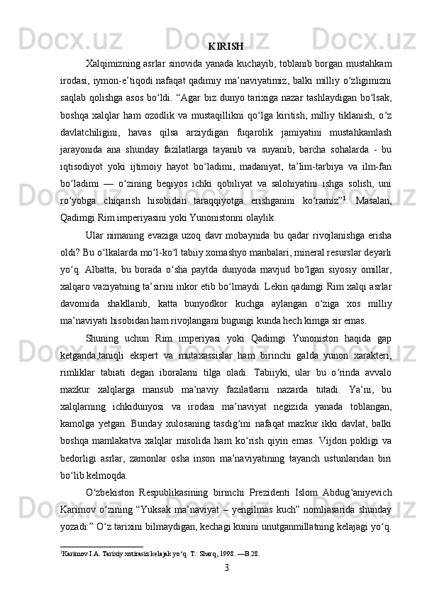 KIRISH
Xalqimizning asrlar sinovida yanada kuchayib, toblanib borgan mustahkam
irodasi, iymon-e’tiqodi nafaqat qadimiy ma’naviyatimiz, balki  milliy o zligimizniʻ
saqlab qolishga asos  bo ldi. “Agar biz dunyo tarixiga nazar  tashlaydigan bo lsak,	
ʻ ʻ
boshqa   xalqlar   ham   ozodlik   va   mustaqillikni   qo lga   kiritish,   milliy   tiklanish,   o z	
ʻ ʻ
davlatchiligini,   havas   qilsa   arziydigan   fuqarolik   jamiyatini   mustahkamlash
jarayonida   ana   shunday   fazilatlarga   tayanib   va   suyanib,   barcha   sohalarda   -   bu
iqtisodiyot   yoki   ijtimoiy   hayot   bo ladimi,   madaniyat,   ta’lim-tarbiya   va   ilm-fan	
ʻ
bo ladimi   —   o zining   beqiyos   ichki   qobiliyat   va   salohiyatini   ishga   solish,   uni	
ʻ ʻ
ro yobga   chiqarish   hisobidan   taraqqiyotga   erishganini   ko ramiz”
ʻ ʻ 1
.   Masalan,
Qadimgi Rim imperiyasini yoki Yunonistonni olaylik.
Ular   nimaning   evaziga   uzoq   davr   mobaynida   bu   qadar   rivojlanishga   erisha
oldi? Bu o lkalarda mo l-ko l tabiiy xomashyo manbalari, mineral resurslar deyarli	
ʻ ʻ ʻ
yo q.   Albatta,   bu   borada   o sha   paytda   dunyoda   mavjud   bo lgan   siyosiy   omillar,	
ʻ ʻ ʻ
xalqaro vaziyatning ta’sirini inkor etib bo lmaydi. Lekin qadimgi Rim xalqi asrlar	
ʻ
davomida   shakllanib,   katta   bunyodkor   kuchga   aylangan   o ziga   xos   milliy	
ʻ
ma’naviyati hisobidan ham rivojlangani bugungi kunda hech kimga sir emas.
Shuning   uchun   Rim   imperiyasi   yoki   Qadimgi   Yunoniston   haqida   gap
ketganda,taniqli   ekspert   va   mutaxassislar   ham   birinchi   galda   yunon   xarakteri,
rimliklar   tabiati   degan   iboralarni   tilga   oladi.   Tabiiyki,   ular   bu   o rinda   avvalo	
ʻ
mazkur   xalqlarga   mansub   ma’naviy   fazilatlarni   nazarda   tutadi.   Ya’ni,   bu
xalqlarning   ichkidunyosi   va   irodasi   ma’naviyat   negizida   yanada   toblangan,
kamolga   yetgan.   Bunday   xulosaning   tasdig ini   nafaqat   mazkur   ikki   davlat,   balki	
ʻ
boshqa   mamlakatva   xalqlar   misolida   ham   ko rish   qiyin   emas.  	
ʻ Vijdon   pokligi   va
bedorligi   asrlar,   zamonlar   osha   inson   ma’naviyatining   tayanch   ustunlaridan   biri
bo lib kelmoqda.	
ʻ
O zbekiston   Respublikasining   birinchi   Prezidenti   Islom   Abdug aniyevich	
ʻ ʻ
Karimov   o zining   “Yuksak   ma’naviyat   –   yengilmas   kuch”   nomliasarida   shunday	
ʻ
yozadi:” O z tarixini bilmaydigan, kechagi kunini unutganmillatning kelajagi yo q.
ʻ ʻ
1
Karimov I.A. Tarixiy xotirasiz kelajak yo‘q. T.: Sharq, 1998.  — B.28.
3 