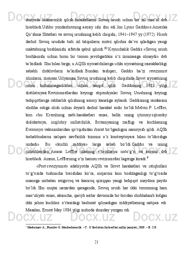dunyoda   hukmronlik   qilish   harakatlarini   Sovuq   urush   uchun   bir   xil   mas’ul   deb
hisobladi.Ushbu   yondashuvning   asosiy   ishi   shu   edi   Jon   Lyuis   Gaddis «s   Amerika
Qo shma Shtatlari va sovuq urushning kelib chiqishi, 1941–1947 yyʻ   (1972). Hisob
darhol   Sovuq   urushda   turli   xil   talqinlarni   sintez   qilishni   da’vo   qiladigan   yangi
maktabning boshlanishi sifatida qabul qilindi. [1]
  Keyinchalik Gaddis «Sovuq urush
boshlanishi   uchun   biron   bir   tomon   javobgarlikni   o z   zimmasiga   olmaydi»   deb	
ʻ
ta’kidladi.   Shu bilan birga, u AQSh siyosatchilariga ichki siyosatning murakkabligi
sababli   cheklovlarni   ta’kidladi.   Bundan   tashqari,   Gaddis   ba’zi   revizionist
olimlarni, xususan Uilyamsni Sovuq urushning kelib chiqishida Sovet siyosatining
rolini   tushunmaganliklari   uchun   tanqid   qildi.   Gaddisning   1983   yilgi
distilatsiyasi   Revizionistlardan   keyingi   stipendiyalar   Sovuq   Urushning   keyingi
tadqiqotlariga   rahbarlik   qilishning   asosiy   kanaliga   aylandi.   Gaddisning   ramkasini
shubha   ostiga   olish   uchun   deyarli   darhol   harakat   sodir   bo ldi	
ʻ   Melvin   P.   Leffler ,
kim   «bu   Kremlning   xatti-harakatlari   emas,   balki   uning   ijtimoiy-iqtisodiy
dislokatsiya,   inqilobiy   millatchilik,   Britaniyaning   zaifligi   va   kuchlarning
Evroosiyo vakuumlaridan qo rqishidan iborat bo lganligini namoyish qildi. AQSh	
ʻ ʻ
tashabbuslarini   xalqaro   xavfsizlik   tizimini   o z   kontseptsiyasi   bilan   to ldirishga	
ʻ ʻ
undadi».   Bu   «kuchli   raddiya»   larga   sabab   bo ldi	
ʻ   Gaddis   va   uning
izdoshlaridan,   Ammo   Leffler   ularning   e’tirozlarini   noto g ri   va   asossiz   deb	
ʻ ʻ
hisobladi.   Ammo, Lefflerning o zi hamon revizionistlar lageriga kiradi.	
ʻ 9
«Post-revizyonist»   adabiyotda   AQSh   va   Sovet   harakatlari   va   istiqbollari
to g risida   tushuncha   berishdan   ko ra,   mojaroni   kim   boshlaganligi   to g risida	
ʻ ʻ ʻ ʻ ʻ
nuansga   nisbatan   sezgirroq   va   kamroq   qiziqqan   yangi   tadqiqot   maydoni   paydo
bo ldi.
ʻ   Shu   nuqtai   nazardan   qaraganda,   Sovuq   urush   har   ikki   tomonning   ham
mas’uliyati emas, aksincha, qariyb asrlar davomida bir-biridan shubhalanib kelgan
ikki   jahon   kuchlari   o rtasidagi   bashorat   qilinadigan   ziddiyatlarning   natijasi   edi.	
ʻ
Masalan, Ernest May 1984 yilgi inshoda shunday yozgan edi:
9
 Madraimov A., Fuzailov G. Manbashunoslik. –T.: O’zbekiston faylasuflari milliy jamiyati, 2008. – B. 218.
21 