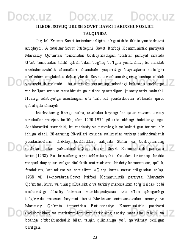 III . BOB. SOVUQ URUSH SOVET DAVRI TARIXSHUNOSLIGI
TALQINIDA
Jorj   M.   Enteen   Sovet   tarixshunosligini   o rganishda   ikkita   yondashuvniʻ
aniqlaydi.   A   totalitar   Sovet   Ittifoqini   Sovet   Ittifoqi   Kommunistik   partiyasi
Markaziy   Qo mitasi   tomonidan   boshqariladigan   totalitar   jamiyat   sifatida	
ʻ
G arb   tomonidan   tahlil   qilish   bilan   bog liq   bo lgan   yondashuv,   bu   maktab	
ʻ ʻ ʻ
«kelishmovchilik   alomatlari   shunchaki   yuqoridagi   buyruqlarni   noto g ri	
ʻ ʻ
o qilishini   anglatadi»   deb   o ylardi.	
ʻ ʻ   Sovet   tarixshunosligining   boshqa   o nlab	ʻ
yozuvchilik   maktabi   -   bu   «tarixshunoslarning   sohadagi   hukmron   kuchlarga
zid bo lgan  muhim   tashabbusi»  ga  e’tibor   qaratadigan ijtimoiy tarix maktabi.	
ʻ
Hozirgi   adabiyotga   asoslangan   o n   turli   xil   yondashuvlar   o rtasida   qaror	
ʻ ʻ
qabul qila olmaydi.
Markvikning   fikriga   ko ra,   urushdan   keyingi   bir   qator   muhim   tarixiy	
ʻ
xarakatlar   mavjud   bo lib,   ular   1920-1930   yillarda   oldingi   holatlarga   ega.	
ʻ
Ajablanarlisi   shundaki,   bu   madaniy   va   psixologik   yo naltirilgan   tarixni   o z	
ʻ ʻ
ichiga   oladi.   20-asrning   20-yillari   oxirida   stalinistlar   tarixga   individualistik
yondashuvlarni   cheklay   boshladilar,   natijada   Stalin   va   boshqalarning
nashrlari   bilan   yakunlandi   «Qisqa   kurs»   Sovet   Kommunistik   partiyasi
tarixi   (1938).   Bu   kristallangan   piatichlenka   yoki   jihatidan   tarixning   beshta
maqbul   daqiqalari   vulgar   dialektik   materializm :   ibtidoiy   kommunizm,   qullik,
feodalizm,   kapitalizm   va   sotsializm.   «Qisqa   kurs»   nashr   etilgandan   so ng,	
ʻ
1938   yil   14-noyabrda   Sovet   Ittifoqi   Kommunistik   partiyasi   Markaziy
Qo mitasi	
ʻ   kursi   va   uning   «Dialektik   va   tarixiy   materializm   to g risida»   bobi	ʻ ʻ
«sohasidagi   falsafiy   bilimlar   entsiklopediyasi»   deb   e’lon   qilinganligi
to g risida   maxsus   bayonot   berdi.	
ʻ ʻ   Marksizm-leninizm «unda»   rasmiy   va
Markaziy   Qo mita   tomonidan   Butunrossiya   Kommunistik   partiyasi	
ʻ
(bolsheviklar)   va   marksizm-leninizm   tarixining   asosiy   masalalari   talqini   va
boshqa   o zboshimchalik   bilan   talqin   qilinishiga   yo l   qo yilmay   berilgan	
ʻ ʻ ʻ
berilgan.
23