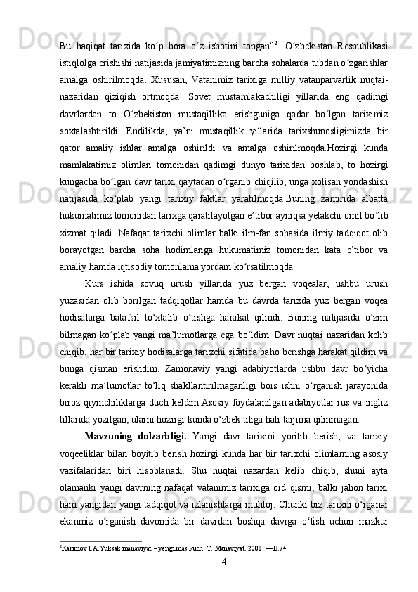 Bu   haqiqat   tarixida   ko p   bora   o z   isbotini   topgan”ʻ ʻ 2
.   O zbekistan   Respublikasi	ʻ
istiqlolga erishishi natijasida jamiyatimizning barcha sohalarda tubdan o zgarishlar	
ʻ
amalga   oshirilmoqda.   Xususan,   Vatanimiz   tarixiga   milliy   vatanparvarlik   nuqtai-
nazaridan   qiziqish   ortmoqda.   Sovet   mustamlakachiligi   yillarida   eng   qadimgi
davrlardan   to   O zbekiston   mustaqillika   erishguniga   qadar   bo lgan   tariximiz	
ʻ ʻ
soxtalashtirildi.   Endilikda,   ya’ni   mustaqillik   yillarida   tarixshunosligimizda   bir
qator   amaliy   ishlar   amalga   oshirildi   va   amalga   oshirilmoqda.Hozirgi   kunda
mamlakatimiz   olimlari   tomonidan   qadimgi   dunyo   tarixidan   boshlab,   to   hozirgi
kungacha bo lgan davr tarixi qaytadan o rganib chiqilib, unga xolisan yondashish	
ʻ ʻ
natijasida   ko plab   yangi   tarixiy   faktlar   yaratilmoqda.Buning   zamirida   albatta
ʻ
hukumatimiz tomonidan tarixga qaratilayotgan e’tibor ayniqsa yetakchi omil bo lib	
ʻ
xizmat   qiladi.   Nafaqat   tarixchi   olimlar   balki   ilm-fan   sohasida   ilmiy   tadqiqot   olib
borayotgan   barcha   soha   hodimlariga   hukumatimiz   tomonidan   kata   e’tibor   va
amaliy hamda iqtisodiy tomonlama yordam ko rsatilmoqda. 	
ʻ
Kurs   ishida   sovuq   urush   yillarida   yuz   bergan   voqealar,   ushbu   urush
yuzasidan   olib   borilgan   tadqiqotlar   hamda   bu   davrda   tarixda   yuz   bergan   voqea
hodisalarga   batafsil   to xtalib   o tishga   harakat   qilindi.   Buning   natijasida   o zim	
ʻ ʻ ʻ
bilmagan   ko plab   yangi   ma’lumotlarga   ega   bo ldim.   Davr   nuqtai   nazaridan   kelib	
ʻ ʻ
chiqib, har bir tarixiy hodisalarga tarixchi sifatida baho berishga harakat qildim va
bunga   qisman   erishdim.   Zamonaviy   yangi   adabiyotlarda   ushbu   davr   bo yicha	
ʻ
kerakli   ma’lumotlar   to liq   shakllantirilmaganligi   bois   ishni   o rganish   jarayonida	
ʻ ʻ
biroz  qiyinchiliklarga  duch  keldim.Asosiy  foydalanilgan adabiyotlar   rus  va  ingliz
tillarida yozilgan, ularni hozirgi kunda o zbek tiliga hali tarjima qilinmagan.	
ʻ
Mavzuning   dolzarbligi.   Yangi   davr   tarixini   yoritib   berish,   va   tarixiy
voqeeliklar   bilan   boyitib   berish   hozirgi   kunda   har   bir   tarixchi   olimlarning   asosiy
vazifalaridan   biri   hisoblanadi.   Shu   nuqtai   nazardan   kelib   chiqib,   shuni   ayta
olamanki   yangi   davrning   nafaqat   vatanimiz   tarixiga   oid   qismi,   balki   jahon   tarixi
ham yangidan yangi tadqiqot va izlanishlarga muhtoj. Chunki biz tarixni o rganar	
ʻ
ekanmiz   o rganish   davomida   bir   davrdan   boshqa   davrga   o tish   uchun   mazkur	
ʻ ʻ
2
Karimov I.A.Yuksak manaviyat – yengilmas kuch. T.:Manaviyat. 2008.  — B.74
4 