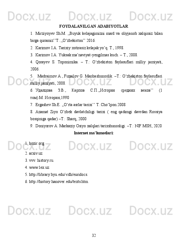 FOYDALANILGAN ADABIYOTLAR
1. Mirziyoyev   Sh.M.   ,,Buyuk   kelajagimizni   mard  va   oliyjanob  xalqimiz   bilan
birga quramiz’’T.:,,O zbekiston’’ 2016.ʻ
2. Karimov I.A. Tarixiy xotirasiz kelajak yo q. T., 1998.	
ʻ
3. Karimov I.A. Yuksak ma’naviyat-yengilmas kuch. – T., 2008.
4. Qorayev   S.   Toponimika.   –   T.:   O zbekiston   faylasuflari   milliy	
ʻ   jamiyati,
2006.
5. Madraimov A., Fuzailov G. Manbashunoslik. –T.: O zbekiston faylasuflari	
ʻ
milliy jamiyati, 2008.
6. Удалцова   З.В.,   Карпов   С.П.,,История   средних   веков’’   (1
том).М.:История,1990
7. Ergashev Sh.E. ,,O rta asrlar tarixi’’ T.:Cho lpon.2008	
ʻ ʻ
8. Azamat   Ziyo   O zbek   davlatchiligi   tarixi   (   eng   qadimgi   davrdan   Rossiya	
ʻ
bosqiniga qadar)  –T.:  Sharq, 2000
9. Doniyorov  A.  Markaziy Osiyo xalqlari tarixshunosligi. –T.: NIF MSH, 2020
Internet ma’lumotlari:
1. hozir.org
2. arxiv.uz
3. vvv. history.ru.
4. www.lex.uz
5. http.//library.byu.edu/-rdh/euridocs.
6. http://history.hanover.edu/texts.htm.
32 