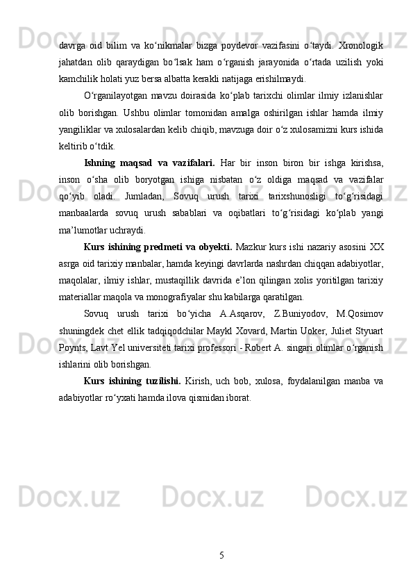 davrga   oid   bilim   va   ko nikmalar   bizga   poydevor   vazifasini   o taydi.   Xronologikʻ ʻ
jahatdan   olib   qaraydigan   bo lsak   ham   o rganish   jarayonida   o rtada   uzilish   yoki	
ʻ ʻ ʻ
kamchilik holati yuz bersa albatta kerakli natijaga erishilmaydi.
O rganilayotgan   mavzu   doirasida   ko plab   tarixchi   olimlar   ilmiy   izlanishlar	
ʻ ʻ
olib   borishgan.   Ushbu   olimlar   tomonidan   amalga   oshirilgan   ishlar   hamda   ilmiy
yangiliklar va xulosalardan kelib chiqib, mavzuga doir o z xulosamizni kurs ishida	
ʻ
keltirib o tdik.	
ʻ
Ishning   maqsad   va   vazifalari.   Har   bir   inson   biron   bir   ishga   kirishsa,
inson   o sha   olib   boryotgan   ishiga   nisbatan   o z   oldiga   maqsad   va   vazifalar
ʻ ʻ
qo yib   oladi.   Jumladan,   Sovuq   urush   tarixi   tarixshunosligi   to g risidagi	
ʻ ʻ ʻ
manbaalarda   sovuq   urush   sabablari   va   oqibatlari   to g risidagi   ko plab   yangi	
ʻ ʻ ʻ
ma’lumotlar uchraydi. 
Kurs  ishining  predmeti  va  obyekti.   Mazkur  kurs  ishi   nazariy  asosini   XX
asrga oid tarixiy manbalar, hamda keyingi davrlarda nashrdan chiqqan adabiyotlar,
maqolalar,   ilmiy   ishlar,   mustaqillik   davrida   e’lon   qilingan   xolis   yoritilgan   tarixiy
materiallar maqola va monografiyalar shu kabilarga qaratilgan. 
Sovuq   urush   tarixi   bo yicha   A.Asqarov,   Z.Buniyodov,   M.Qosimov	
ʻ
shuningdek  chet   ellik tadqiqodchilar  Maykl  Xovard,  Martin Uoker,  Juliet   Styuart
Poynts, Lavt Yel universiteti tarixi professori - Robert A. singari olimlar o rganish	
ʻ
ishlarini olib borishgan.
Kurs   ishining   tuzilishi.   Kirish,   uch   bob,   xulosa,   foydalanilgan   manba   va
adabiyotlar ro yxati hamda ilova qismidan iborat.	
ʻ
5 