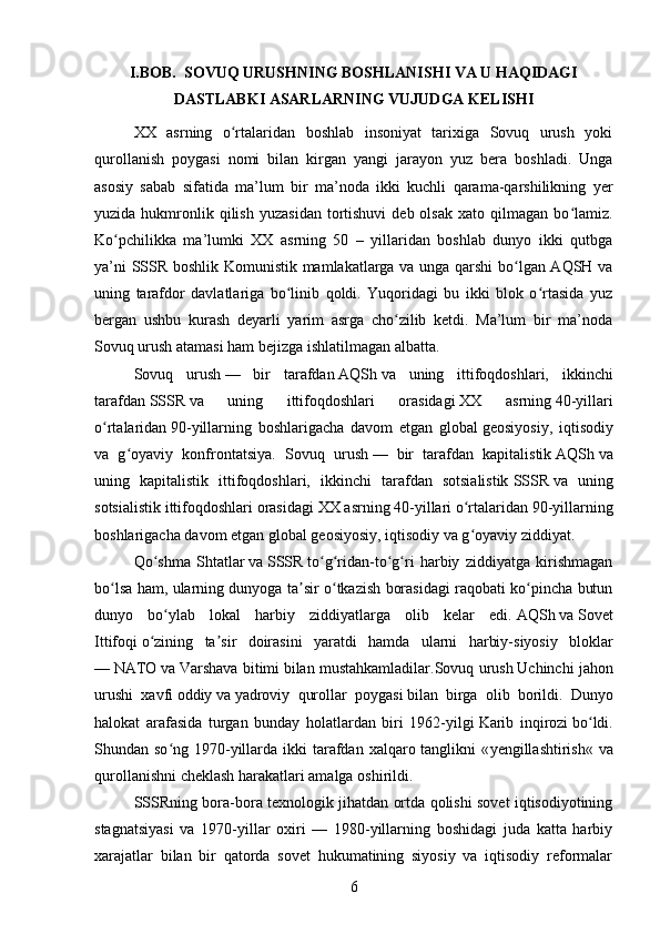 I.BOB.  SOVUQ URUSHNING BOSHLANISHI VA U HAQIDAGI
DASTLABKI ASARLARNING VUJUDGA KELISHI
XX   asrning   o rtalaridan   boshlab   insoniyat   tarixiga   Sovuq   urush   yokiʻ
qurollanish   poygasi   nomi   bilan   kirgan   yangi   jarayon   yuz   bera   boshladi.   Unga
asosiy   sabab   sifatida   ma’lum   bir   ma’noda   ikki   kuchli   qarama-qarshilikning   yer
yuzida  hukmronlik  qilish   yuzasidan   tortishuvi  deb  olsak  xato  qilmagan  bo lamiz.	
ʻ
Ko pchilikka   ma’lumki   XX   asrning   50   –   yillaridan   boshlab   dunyo   ikki   qutbga	
ʻ
ya’ni SSSR boshlik Komunistik mamlakatlarga va unga qarshi bo lgan AQSH va	
ʻ
uning   tarafdor   davlatlariga   bo linib   qoldi.   Yuqoridagi   bu   ikki   blok   o rtasida   yuz	
ʻ ʻ
bergan   ushbu   kurash   deyarli   yarim   asrga   cho zilib   ketdi.   Ma’lum   bir   ma’noda	
ʻ
Sovuq urush atamasi ham bejizga ishlatilmagan albatta.
Sovuq   urush   —   bir   tarafdan   AQSh   va   uning   ittifoqdoshlari,   ikkinchi
tarafdan   SSSR   va   uning   ittifoqdoshlari   orasidagi   XX   asrning   40 -yillari
o rtalaridan	
ʻ   90 -yillarning   boshlarigacha   davom   etgan   global   geosiyosiy ,   iqtisodiy
va   g oyaviy   konfrontatsiya.	
ʻ   Sovuq   urush   —   bir   tarafdan   kapitalistik   AQSh   va
uning   kapitalistik   ittifoqdoshlari,   ikkinchi   tarafdan   sotsialistik   SSSR   va   uning
sotsialistik ittifoqdoshlari orasidagi   XX asrning   40-yillari o rtalaridan	
ʻ   90 -yillarning
boshlarigacha davom etgan global   geosiyosiy , iqtisodiy va g oyaviy ziddiyat.
ʻ
Qo shma   Shtatlar	
ʻ   va   SSSR   to g ridan-to g ri   harbiy   ziddiyatga   kirishmagan	ʻ ʻ ʻ ʻ
bo lsa ham, ularning dunyoga ta sir o tkazish borasidagi raqobati ko pincha butun	
ʻ ʼ ʻ ʻ
dunyo   bo ylab   lokal   harbiy   ziddiyatlarga   olib   kelar   edi.	
ʻ   AQSh   va   Sovet
Ittifoqi   o ʻ zining   ta ʼ sir   doirasini   yaratdi   hamda   ularni   harbiy - siyosiy   bloklar
—   NATO   va   Varshava   bitimi   bilan   mustahkamladilar . Sovuq   urush   Uchinchi   jahon
urushi   xavfi   oddiy   va   yadroviy   qurollar   poygasi   bilan   birga   olib   borildi .   Dunyo
halokat   arafasida   turgan   bunday   holatlardan   biri   1962-yilgi   Karib   inqirozi   bo ldi.	
ʻ
Shundan so ng 1970-yillarda ikki  tarafdan  xalqaro tanglikni  «	
ʻ yengillashtirish « va
qurollanishni cheklash harakatlari amalga oshirildi.
SSSRning bora-bora texnologik jihatdan ortda qolishi sovet iqtisodiyotining
stagnatsiyasi   va   1970-yillar   oxiri   —   1980-yillarning   boshidagi   juda   katta   harbiy
xarajatlar   bilan   bir   qatorda   sovet   hukumatining   siyosiy   va   iqtisodiy   reformalar
6 