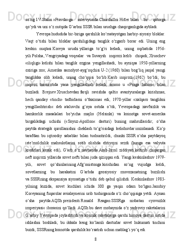so ngʻ   I.V.Stalin   »Pravda»ga   intervyusida   Churchill ni   Hitler   bilan   bir   qatorga
qo ydi va uni o z nutqida G arbni
ʻ ʻ ʻ   SSSR   bilan urushga chaqirganligida aybladi.
Yevropa   hududida bir-biriga qarshilik ko rsatayotgan harbiy-siyosiy bloklar.	
ʻ
Vaqt   o tishi   bilan   bloklar   qarshiligidagi   tanglik   o zgarib   borar   edi.   Uning   eng	
ʻ ʻ
keskin   nuqtasi   Koreya   urushi   yillariga   to g ri   keladi,   uning   oqibatida   1956-	
ʻ ʻ
yili   Polsha ,   Vengriyadagi   voqealar   va   Suvaysh   inqirozi   kelib   chiqadi;   Xruschev
«iliqligi»   kelishi   bilan   tanglik   ozgina   yengillashadi,   bu   ayniqsa   1950-yillarning
oxiriga   xos;   Amerika   samolyot-ayg oqchisi	
ʻ   U-2   (1960)   bilan   bog liq   janjal   yangi	ʻ
tanglikka   olib   keladi,   uning   cho qqisi   bo lib	
ʻ ʻ   Karib   inqirozi   (1962)   bo ldi;   bu	ʻ
inqiroz   taasurotida   yana   yengillashish   keladi,   ammo   u   « Praga   bahori «   bilan
buziladi.   Brejnev   Xruschevdan   farqli   ravishda   qaltis   avantyuralarga   kirishmas ,
hech   qanday   « tinch »   tadbirlarni   o ʻ tkazmas   edi ;   1970- yillar   « xalqaro   tanglikni
yengillashtirish «   deb   ataluvchi   g ʻ oya   ostida   o ʻ tdi ,   Yevropadagi   xavfsizlik   va
hamkorlik   masalalari   bo ʻ yicha   majlis   ( Helsinki )   va   koinotga   sovet - amerika
birgalikdagi   uchishi   (« Soyuz - Apollon «   dasturi )   buning   mahsullaridir ;   o ʻ sha
paytda   strategik   qurollanishni   cheklash   to ʻ g ʻ risidagi   kelishuvlar   imzolanadi .   Ko ʻ p
tarafdan   bu   iqtisodiy   sabablar   bilan   tushuntirildi ,   chunki   SSSR   o ʻ sha   paytdayoq
iste ʼ molchilik   mahsulotlarini   sotib   olishda   ehtiyojni   sezdi   ( bunga   esa   valyuta
kreditlari   kerak   edi ),   G ʻ arb   o ʻ z   navbatida   Arab - Isroil   ziddiyati   keltirib   chiqargan
neft   inqirozi   yillarida   sovet   nefti   bilan   juda   qiziqqan   edi .  Yangi keskinlashuv   1979 -
yili,   sovet   qo shinlarining	
ʻ   Afg onistonga	ʻ   kirishidan   so ng   vujudga   keldi,	ʻ
sovetlarning   bu   harakatini   G arbda   geosiyosiy   muvozanatning   buzilishi	
ʻ
va   SSSR ning   ekspansiya   siyosatiga o tishi deb qabul qilishdi. Keskinlashuv 1983-	
ʻ
yilning   kuzida,   sovet   kuchlari   ichida   300   ga   yaqin   odam   bo lgan	
ʻ   Janubiy
Koreya ning fuqarolar avialaynerini urib tushirganida o z cho qqisiga yetdi. Aynan	
ʻ ʻ
o sha   paytda	
ʻ   AQSh   prezidenti   Ronald   Reagan   SSSR ga   nisbatan   « yovuzlik
imperiyasi « iborasini qo lladi.	
ʻ   AQSh   bu davr mobaynida o z yadroviy raketalarini	ʻ
G arbiy Yevropada joylashtirdi va kosmik raketalarga qarshi himoya dasturi ustida	
ʻ
ishlashni   boshladi;   bu   ikkala   keng   ko lamli   dasturlar   sovet   hukumati   tinchini	
ʻ
buzdi,   SSSR ning koinotda qarshilik ko rsatish uchun mablag i yo q edi.	
ʻ ʻ ʻ
8 