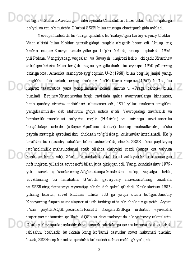 so ngʻ   I.V.Stalin   »Pravda»ga   intervyusida   Churchill ni   Hitler   bilan   bir   qatorga
qo ydi va uni o z nutqida G arbni
ʻ ʻ ʻ   SSSR   bilan urushga chaqirganligida aybladi.
Yevropa   hududida bir-biriga qarshilik ko rsatayotgan harbiy-siyosiy bloklar.	
ʻ
Vaqt   o tishi   bilan   bloklar   qarshiligidagi   tanglik   o zgarib   borar   edi.   Uning   eng	
ʻ ʻ
keskin   nuqtasi   Koreya   urushi   yillariga   to g ri   keladi,   uning   oqibatida   1956-	
ʻ ʻ
yili   Polsha ,   Vengriyadagi   voqealar   va   Suvaysh   inqirozi   kelib   chiqadi;   Xruschev
«iliqligi»   kelishi   bilan   tanglik   ozgina   yengillashadi,   bu   ayniqsa   1950-yillarning
oxiriga   xos;   Amerika   samolyot-ayg oqchisi	
ʻ   U-2   (1960)   bilan   bog liq   janjal   yangi	ʻ
tanglikka   olib   keladi,   uning   cho qqisi   bo lib	
ʻ ʻ   Karib   inqirozi   (1962)   bo ldi;   bu	ʻ
inqiroz   taasurotida   yana   yengillashish   keladi,   ammo   u   « Praga   bahori «   bilan
buziladi.   Brejnev   Xruschevdan   farqli   ravishda   qaltis   avantyuralarga   kirishmas ,
hech   qanday   « tinch »   tadbirlarni   o ʻ tkazmas   edi ;   1970- yillar   « xalqaro   tanglikni
yengillashtirish «   deb   ataluvchi   g ʻ oya   ostida   o ʻ tdi ,   Yevropadagi   xavfsizlik   va
hamkorlik   masalalari   bo ʻ yicha   majlis   ( Helsinki )   va   koinotga   sovet - amerika
birgalikdagi   uchishi   (« Soyuz - Apollon «   dasturi )   buning   mahsullaridir ;   o ʻ sha
paytda   strategik   qurollanishni   cheklash   to ʻ g ʻ risidagi   kelishuvlar   imzolanadi .   Ko ʻ p
tarafdan   bu   iqtisodiy   sabablar   bilan   tushuntirildi ,   chunki   SSSR   o ʻ sha   paytdayoq
iste ʼ molchilik   mahsulotlarini   sotib   olishda   ehtiyojni   sezdi   ( bunga   esa   valyuta
kreditlari   kerak   edi ),   G ʻ arb   o ʻ z   navbatida   Arab - Isroil   ziddiyati   keltirib   chiqargan
neft   inqirozi   yillarida   sovet   nefti   bilan   juda   qiziqqan   edi .  Yangi keskinlashuv   1979 -
yili,   sovet   qo shinlarining	
ʻ   Afg onistonga	ʻ   kirishidan   so ng   vujudga   keldi,	ʻ
sovetlarning   bu   harakatini   G arbda   geosiyosiy   muvozanatning   buzilishi	
ʻ
va   SSSR ning   ekspansiya   siyosatiga o tishi deb qabul qilishdi. Keskinlashuv 1983-	
ʻ
yilning   kuzida,   sovet   kuchlari   ichida   300   ga   yaqin   odam   bo lgan	
ʻ   Janubiy
Koreya ning fuqarolar avialaynerini urib tushirganida o z cho qqisiga yetdi. Aynan	
ʻ ʻ
o sha   paytda	
ʻ   AQSh   prezidenti   Ronald   Reagan   SSSR ga   nisbatan   « yovuzlik
imperiyasi « iborasini qo lladi.	
ʻ   AQSh   bu davr mobaynida o z yadroviy raketalarini	ʻ
G arbiy Yevropada joylashtirdi va kosmik raketalarga qarshi himoya dasturi ustida	
ʻ
ishlashni   boshladi;   bu   ikkala   keng   ko lamli   dasturlar   sovet   hukumati   tinchini	
ʻ
buzdi,   SSSR ning koinotda qarshilik ko rsatish uchun mablag i yo q edi.	
ʻ ʻ ʻ
8