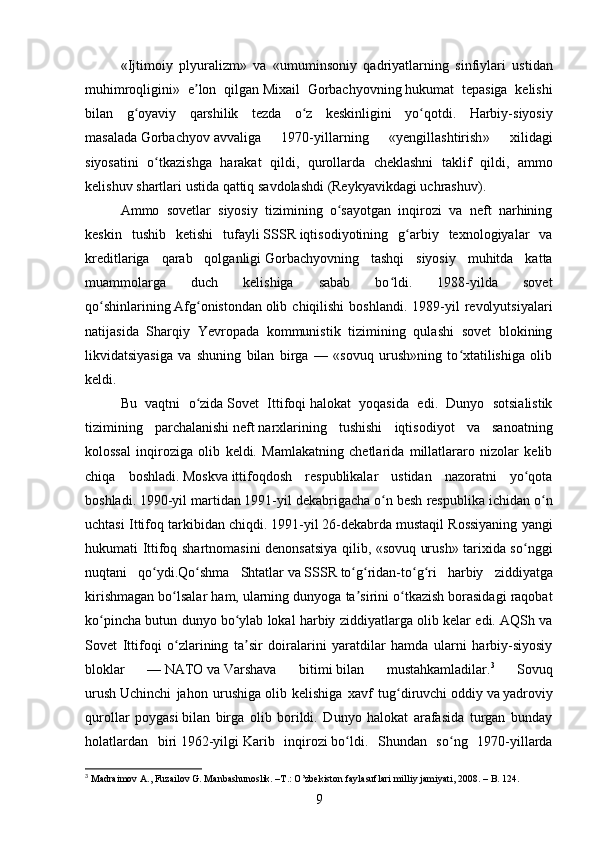 « Ijtimoiy   plyuralizm »   va   « umuminsoniy   qadriyatlarning   sinfiylari   ustidan
muhimroqligini »   e ʼ lon   qilgan   Mixail   Gorbachyovning   hukumat   tepasiga   kelishi
bilan   g ʻ oyaviy   qarshilik   tezda   o ʻ z   keskinligini   yo ʻ qotdi .   Harbiy - siyosiy
masalada   Gorbachyov   avvaliga   1970- yillarning   « yengillashtirish »   xilidagi
siyosatini   o ʻ tkazishga   harakat   qildi ,   qurollarda   cheklashni   taklif   qildi ,   ammo
kelishuv   shartlari   ustida   qattiq   savdolashdi  ( Reykyavikdagi   uchrashuv ).
Ammo   sovetlar   siyosiy   tizimining   o sayotgan   inqirozi   va   neft   narhiningʻ
keskin   tushib   ketishi   tufayli   SSSR   iqtisodiyotining   g arbiy   texnologiyalar   va	
ʻ
kreditlariga   qarab   qolganligi   Gorbachyov ning   tashqi   siyosiy   muhitda   katta
muammolarga   duch   kelishiga   sabab   bo ldi.   1988-yilda   sovet	
ʻ
qo shinlarining	
ʻ   Afg onistondan	ʻ   olib  chiqilishi   boshlandi.  1989-yil   revolyutsiyalari
natijasida   Sharqiy   Yevropada   kommunistik   tizimining   qulashi   sovet   blokining
likvidatsiyasiga   va   shuning   bilan   birga   —   «sovuq   urush»ning   to xtatilishiga   olib	
ʻ
keldi.
Bu   vaqtni   o zida	
ʻ   Sovet   Ittifoqi   halokat   yoqasida   edi.   Dunyo   sotsialistik
tizimining   parchalanishi   neft   narxlarining   tushishi   iqtisodiyot   va   sanoatning
kolossal   inqiroziga   olib   keldi.   Mamlakatning   chetlarida   millatlararo   nizolar   kelib
chiqa   boshladi.   Moskva   ittifoqdosh   respublikalar   ustidan   nazoratni   yo qota	
ʻ
boshladi.   1990 -yil martidan   1991 -yil dekabrigacha o n besh respublika ichidan o n	
ʻ ʻ
uchtasi Ittifoq tarkibidan chiqdi.   1991 -yil   26-dekabrda   mustaqil Rossiyaning yangi
hukumati Ittifoq shartnomasini denonsatsiya qilib, «sovuq urush» tarixida so nggi	
ʻ
nuqtani   qo ydi.	
ʻ Qo ʻ shma   Shtatlar   va   SSSR   to ʻ g ʻ ridan - to ʻ g ʻ ri   harbiy   ziddiyatga
kirishmagan   bo ʻ lsalar   ham ,  ularning   dunyoga   ta ʼ sirini   o ʻ tkazish   borasidagi   raqobat
ko ʻ pincha   butun   dunyo   bo ʻ ylab   lokal   harbiy   ziddiyatlarga   olib   kelar   edi .  AQSh va
Sovet   Ittifoqi   o zlarining   ta sir   doiralarini   yaratdilar   hamda   ularni   harbiy-siyosiy	
ʻ ʼ
bloklar   —   NATO   va   Varshava   bitimi   bilan   mustahkamladilar. 3
  Sovuq
urush   Uchinchi   jahon   urushiga   olib   kelishiga   xavf   tug diruvchi	
ʻ   oddiy   va   yadroviy
qurollar   poygasi   bilan   birga   olib   borildi.   Dunyo   halokat   arafasida   turgan   bunday
holatlardan   biri   1962 -yilgi   Karib   inqirozi   bo ldi.   Shundan   so ng   1970-yillarda	
ʻ ʻ
3
  Madraimov A., Fuzailov G. Manbashunoslik. –T.: O’zbekiston faylasuflari milliy jamiyati, 2008.  – B. 124.
9