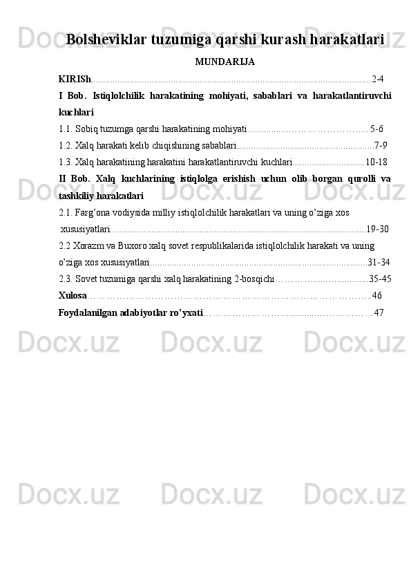 Bolsheviklar tuzumiga qarshi kurash harakatlari
MUNDARIJA 
KIRISh ....................................................................................................................2-4 
I   Bob.   Istiqlolchilik   harakatining   mohiyati,   sabablari   va   harakatlantiruvchi
kuchlari  
1.1. Sobiq tuzumga qarshi harakatining mohiyati….............…………………..…5-6 
1.2. Xalq harakati kelib chiqishining sabablari.........................................................7-9 
1.3. Xalq harakatining harakatini harakatlantiruvchi kuchlari..............................10-18 
II   Bob.   Xalq   kuchlarining   istiqlolga   erishish   uchun   olib   borgan   qurolli   va
tashkiliy harakatlari
2.1. Farg’ona vodiysida milliy istiqlolchilik harakatlari va uning o’ziga xos 
 xususiyatlari..........................................................................................................19-30  
2.2 Xorazm va Buxoro xalq sovet respublikalarida istiqlolchilik harakati va uning 
o’ziga xos xususiyatlari..........................................................................................31-34
2.3. Sovet tuzumiga qarshi xalq harakatining 2-bosqichi…………......….............35-45
Xulosa ……………………………………………………………………………..46 
Foydalanilgan adabiyotlar ro’yxati ………………………...........………………47   