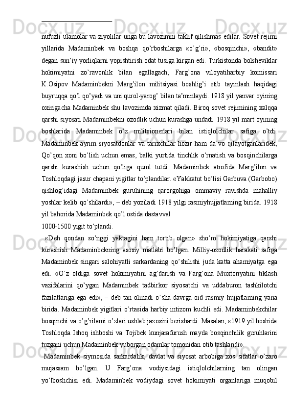  
nufuzli ulamolar va ziyolilar unga bu lavozimni taklif qilishmas edilar. Sovet rejimi
yillarida   Madaminbek   va   boshqa   qo’rboshilarga   «o’g’ri»,   «bosqinchi»,   «bandit»
degan sun’iy yorliqlarni yopishtirish odat tusiga kirgan edi. Turkistonda bolsheviklar
hokimiyatni   zo’ravonlik   bilan   egallagach,   Farg’ona   viloyatiharbiy   komissari
K.Osipov   Madaminbekni   Marg’ilon   militsiyasi   boshlig’i   etib   tayinlash   haqidagi
buyruqqa qo’l qo’yadi va uni qurol-yarog’ bilan ta’minlaydi. 1918 yil yanvar oyining
oxirigacha Madaminbek shu lavozimda xizmat qiladi. Biroq sovet rejimining xalqqa
qarshi siyosati Madaminbekni ozodlik uchun kurashga undadi. 1918 yil mart oyining
boshlarida   Madaminbek   o’z   militsionerlari   bilan   istiqlolchilar   safiga   o’tdi.
Madaminbek   ayrim   siyosatdonlar   va   tarixchilar   hozir   ham   da’vo   qilayotganlaridek,
Qo’qon   xoni   bo’lish   uchun   emas,   balki   yurtida   tinchlik   o’rnatish   va   bosqinchilarga
qarshi   kurashish   uchun   qo’liga   qurol   tutdi.   Madaminbek   atrofida   Marg’ilon   va
Toshloqdagi jasur chapani yigitlar to’plandilar. «Yakkatut bo’lisi Garbuva (Garbobo)
qishlog’idagi   Madaminbek   guruhining   qarorgohiga   ommaviy   ravishda   mahalliy
yoshlar kelib qo’shilardi», – deb yoziladi 1918 yilgi rasmiyhujjatlarning birida. 1918
yil bahorida Madaminbek qo’l ostida dastavval 
1000-1500 yigit to’plandi.                 
  «Deh   qondan   so’nggi   yaktagini   ham   tortib   olgan»   sho’ro   hokimiyatiga   qarshi
kurashish   Madaminbekning   asosiy   matlabi   bo’lgan.   Milliy-ozodlik   harakati   safiga
Madaminbek   singari   salohiyatli   sarkardaning   qo’shilishi   juda   katta   ahamiyatga   ega
edi.   «O’z   oldiga   sovet   hokimiyatini   ag’darish   va   Farg’ona   Muxtoriyatini   tiklash
vazifalarini   qo’ygan   Madaminbek   tadbirkor   siyosatchi   va   uddaburon   tashkilotchi
fazilatlariga   ega   edi»,   –   deb   tan   olinadi   o’sha   davrga   oid   rasmiy   hujjatlarning   yana
birida. Madaminbek  yigitlari  o’rtasida harbiy intizom  kuchli  edi. Madaminbekchilar
bosqinchi va o’g’rilarni o’zlari ushlab jazosini berishardi. Masalan, «1919 yil boshida
Toshloqda   Ishoq   ishboshi   va   Tojibek   kunjarafurush   mayda   bosqinchilik   guruhlarini
tuzgani uchun Madaminbek yuborgan odamlar tomonidan otib tashlandi». 
  Madaminbek   siymosida   sarkardalik,   davlat   va   siyosat   arbobiga   xos   sifatlar   o’zaro
mujassam   bo’lgan.   U   Farg’ona   vodiysidagi   istiqlolchilarning   tan   olingan
yo’lboshchisi   edi.   Madaminbek   vodiydagi   sovet   hokimiyati   organlariga   muqobil 