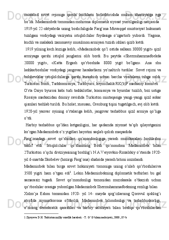 mustabid   sovet   rejimiga   qarshi   kuchlarni   birlashtirishda   muhim   ahamiyatga   ega
bo’ldi. Madaminbek tomonidan mohirona diplomatik siyosat yuritilganligi natijasida 
1919-yil 22-oktyabrda uning boshchiligida Farg’ona Muvaqqat muxtoriyat hukumati
tuzilgani   vodiydagi   vaziyatni   istiqlolchilar   foydasiga   o’zgartirib   yubordi.   Yagona,
kuchli va malakali zamonaviy musulmon armiyasi tuzish ishlari qizib ketdi. 
 1919 yilning kech kuziga kelib, «Madaminbek qo’l ostida salkam 30000 yigit» qizil
armiyaga   qarshi   istiqlol   janglarini   olib   bordi.   Bu   paytda   «Shermuhammadbekda
20000   yigit»,   «Katta   Ergash   qo’rboshida   8000   yigit   bo’lgan».   Ana   shu
lashkarboshilar   vodiydagi   jangovar   harakatlarni   yo’naltirib   turdilar.   Sovet   rejimi   va
bolsheviklar   istiqlolchilarga   qarshi   kurashish   uchun   barcha   vositalarni   ishga   soldi.
Turkiston fronti, Turkkomissiya, Turkbyuro, keyinchalik RK(b)P markaziy komiteti 
O’rta Osiyo byurosi  kabi  turli  tashkilotlar, komissiya va byurolar  tuzilib, boz ustiga
Rossiya   markazidan   doimiy   ravishda   Turkiston   mintaqasiga   yangi-yangi   qizil   askar
qismlari tashlab turildi. Bu holat, xususan, Orenburg tiqini tugatilgach, avj olib ketdi. 
1920-yil   yanvar   oyining   o’rtalariga   kelib,   jangovar   tashabbus   qizil   armiya   qo’liga
o’tdi. 
  Harbiy   tashabbus   qo’ldan   ketganligini,   har   qadamda   xiyonat   ta’qib   qilayotganini
ko’rgan Madaminbek o’z yigitlari hayotini saqlab qolish maqsadida 
Farg’onadagi   sovet   qo’shinlari   qo’mondonligiga   yarash   muzokaralari   boshlashni
taklif   etdi.   Istiqlolchilar   qo’shinining   Bosh   qo’mondoni   Madaminbek   bilan
2Turkiston o’qchi diviziyasining boshlig’i N.A.Veryovkin-Roxalskiy o’rtasida 1920-
yil 6-martda Skobelev (hozirgi Farg’ona) shahrida yarash bitimi imzolandi. 
Madaminbek   bilan   birga   sovet   hokimiyati   tomoniga   uning   o’nlab   qo’rboshilariva
3500   yigiti   ham   o’tgan   edi 1
.   Lekin   Madaminbekning   diplomatik   tadbirlari   bu   gal
samarasiz   tugadi.   Sovet   qo’mondonligi   tomonidan   muzokarala   o’tkazish   uchun
qo’rboshilar orasiga yuborilgan Madaminbek Shermuhammadbekning roziligi bilan 
Xolxo’ja   Eshon   tomonidan   1920-   yil   14-   mayda   qirg’izlarning   Qorovul   qishlog’i
atrofida   xiyonatkorona   o’ldirildi.   Madaminbek   bilimdonligi   va   tashabbuskorligi,
o’zining   demokratik   qarashlari   va   harbiy   salohiyati   bilan   boshqa   qo’rboshilardan
1  Ziyoyeva D.H. Turkiston milliy ozodlik harakati. -T.: G’.G’ulom nashriyoti, 2000., 87-b  
  