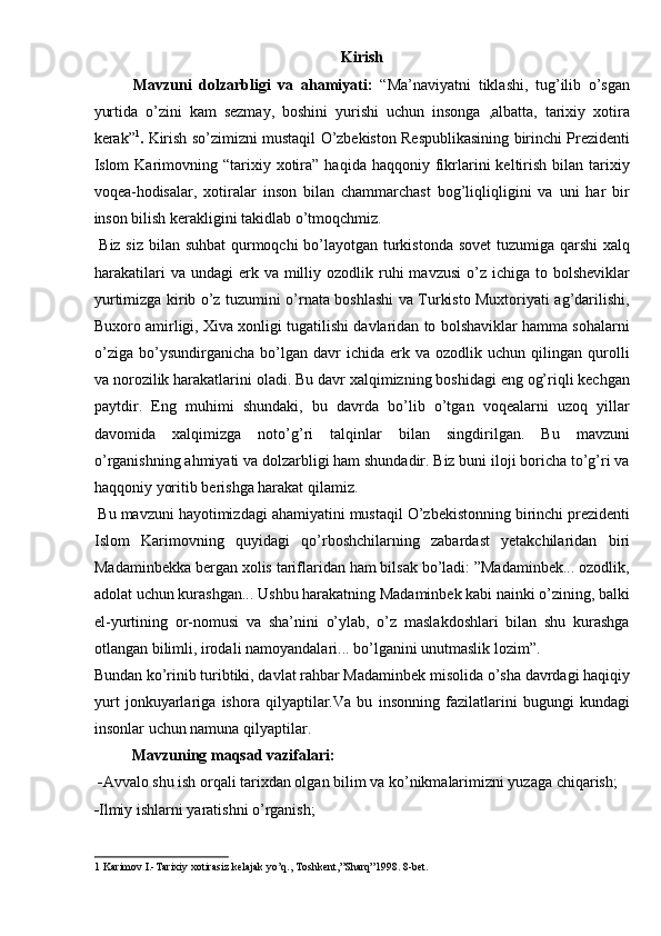 Kirish 
Mavzuni   dolzarbligi   va   ahamiyati:   “Ma’naviyatni   tiklashi,   tug’ilib   o’sgan
yurtida   o’zini   kam   sezmay,   boshini   yurishi   uchun   insonga   ,albatta,   tarixiy   xotira
kerak” 1
.  Kirish so’zimizni mustaqil O’zbekiston Respublikasining birinchi Prezidenti
Islom   Karimovning  “tarixiy  xotira”   haqida  haqqoniy  fikrlarini   keltirish   bilan   tarixiy
voqea-hodisalar,   xotiralar   inson   bilan   chammarchast   bog’liqliqligini   va   uni   har   bir
inson bilish kerakligini takidlab o’tmoqchmiz. 
  Biz siz bilan suhbat  qurmoqchi  bo’layotgan turkistonda sovet  tuzumiga qarshi  xalq
harakatilari   va undagi  erk va  milliy ozodlik  ruhi   mavzusi   o’z  ichiga  to bolsheviklar
yurtimizga kirib o’z tuzumini o’rnata boshlashi va Turkisto Muxtoriyati ag’darilishi,
Buxoro amirligi, Xiva xonligi tugatilishi davlaridan to bolshaviklar hamma sohalarni
o’ziga   bo’ysundirganicha   bo’lgan   davr   ichida   erk   va   ozodlik  uchun   qilingan  qurolli
va norozilik harakatlarini oladi. Bu davr xalqimizning boshidagi eng og’riqli kechgan
paytdir.   Eng   muhimi   shundaki,   bu   davrda   bo’lib   o’tgan   voqealarni   uzoq   yillar
davomida   xalqimizga   noto’g’ri   talqinlar   bilan   singdirilgan.   Bu   mavzuni
o’rganishning ahmiyati va dolzarbligi ham shundadir. Biz buni iloji boricha to’g’ri va
haqqoniy yoritib berishga harakat qilamiz. 
 Bu mavzuni hayotimizdagi ahamiyatini mustaqil O’zbekistonning birinchi prezidenti
Islom   Karimovning   quyidagi   qo’rboshchilarning   zabardast   yetakchilaridan   biri
Madaminbekka bergan xolis tariflaridan ham bilsak bo’ladi: ”Madaminbek... ozodlik,
adolat uchun kurashgan... Ushbu harakatning Madaminbek kabi nainki o’zining, balki
el-yurtining   or-nomusi   va   sha’nini   o’ylab,   o’z   maslakdoshlari   bilan   shu   kurashga
otlangan bilimli, irodali namoyandalari... bo’lganini unutmaslik lozim”. 
Bundan ko’rinib turibtiki, davlat rahbar Madaminbek misolida o’sha davrdagi haqiqiy
yurt   jonkuyarlariga   ishora   qilyaptilar.Va   bu   insonning   fazilatlarini   bugungi   kundagi
insonlar uchun namuna qilyaptilar. 
  Mavzuning maqsad vazifalari:  
 - Avvalo shu ish orqali tarixdan olgan bilim va ko’nikmalarimizni yuzaga chiqarish; 
- Ilmiy ishlarni yaratishni o’rganish; 
1  Karimov I.-Tarixiy xotirasiz kelajak yo’q., Toshkent,”Sharq”1998. 8-bet.  