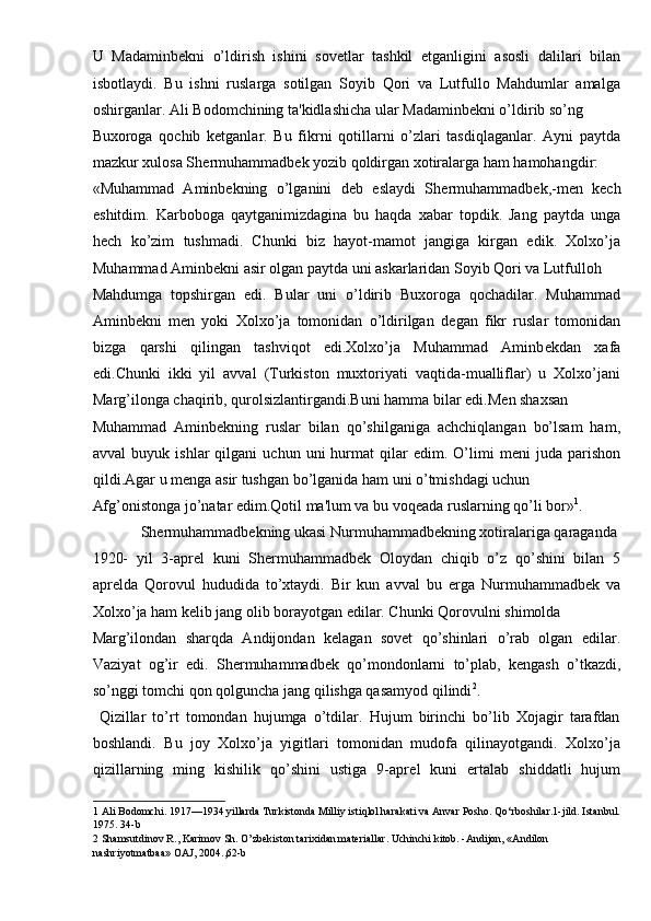 U   Madaminb е kni   o’ldirish   ishini   sovetlar   tashkil   etganligini   asosli   dalilari   bilan
isbotlaydi.   Bu   ishni   ruslarga   sotilgan   Soyib   Qori   va   Lutfullo   Mahdumlar   amalga
oshirganlar. Ali Bodomchining ta'kidlashicha ular Madaminb е kni o’ldirib so’ng 
Buxoroga   qochib   k е tganlar.   Bu   fikrni   qotillarni   o’zlari   tasdiqlaganlar.   Ayni   paytda
mazkur xulosa Sh е rmuhammadb е k yozib qoldirgan xotiralarga ham hamohangdir: 
«Muhammad   Aminb е kning   o’lganini   d е b   eslaydi   Sh е rmuhammadb е k,-m е n   k е ch
eshitdim.   Karboboga   qaytganimizdagina   bu   haqda   xabar   topdik.   Jang   paytda   unga
h е ch   ko’zim   tushmadi.   Chunki   biz   hayot-mamot   jangiga   kirgan   edik.   Xolxo’ja
Muhammad Aminb е kni asir olgan paytda uni askarlaridan Soyib Qori va Lutfulloh 
Mahdumga   topshirgan   edi.   Bular   uni   o’ldirib   Buxoroga   qochadilar.   Muhammad
Aminb е kni   m е n   yoki   Xolxo’ja   tomonidan   o’ldirilgan   d е gan   fikr   ruslar   tomonidan
bizga   qarshi   qilingan   tashviqot   edi.Xolxo’ja   Muhammad   Aminb е kdan   xafa
edi.Chunki   ikki   yil   avval   (Turkiston   muxtoriyati   vaqtida-mualliflar)   u   Xolxo’jani
Marg’ilonga chaqirib, qurolsizlantirgandi.Buni hamma bilar edi.M е n shaxsan 
Muhammad   Aminb е kning   ruslar   bilan   qo’shilganiga   achchiqlangan   bo’lsam   ham,
avval   buyuk  ishlar   qilgani   uchun   uni   hurmat   qilar   edim.   O’limi   m е ni   juda   parishon
qildi.Agar u m е nga asir tushgan bo’lganida ham uni o’tmishdagi uchun 
Afg’onistonga jo’natar edim.Qotil ma'lum va bu voq е ada ruslarning qo’li bor» 1
. 
  Sh е rmuhammadb е kning ukasi Nurmuhammadb е kning xotiralariga qaraganda 
1920-   yil   3-apr е l   kuni   Sh е rmuhammadb е k   Oloydan   chiqib   o’z   qo’shini   bilan   5
apr е lda   Qorovul   hududida   to’xtaydi.   Bir   kun   avval   bu   е rga   Nurmuhammadb е k   va
Xolxo’ja ham k е lib jang olib borayotgan edilar. Chunki Qorovulni shimolda 
Marg’ilondan   sharqda   Andijondan   k е lagan   sovet   qo’shinlari   o’rab   olgan   edilar.
Vaziyat   og’ir   edi.   Sh е rmuhammadb е k   qo’mondonlarni   to’plab,   k е ngash   o’tkazdi,
so’nggi tomchi qon qolguncha jang qilishga qasamyod qilindi 2
. 
  Qizillar   to’rt   tomondan   hujumga   o’tdilar.   Hujum   birinchi   bo’lib   Xojagir   tarafdan
boshlandi.   Bu   joy   Xolxo’ja   yigitlari   tomonidan   mudofa   qilinayotgandi.   Xolxo’ja
qizillarning   ming   kishilik   qo’shini   ustiga   9-apr е l   kuni   ertalab   shiddatli   hujum
1  Ali Bodomchi. 1917—1934 yillarda Turkistonda Milliy istiqlol harakati va Anvar Posho. Qo‘rboshilar.1-jild. Istanbul.
1975. 34-b 
2  Shamsutdinov R., Karimov Sh. O’zbekiston tarixidan materiallar. Uchinchi kitob. -Andijon, «Andilon 
nashriyotmatbaa» OAJ, 2004.,62-b   