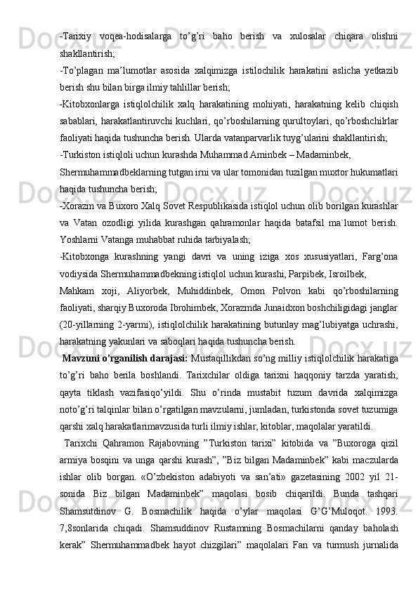 - Tarixiy   voqea-hodisalarga   to’g’ri   baho   berish   va   xulosalar   chiqara   olishni
shakllantirish; 
-To’plagan   ma’lumotlar   asosida   xalqimizga   istilochilik   harakatini   aslicha   yetkazib
berish shu bilan birga ilmiy tahlillar berish; 
- Kitobxonlarga   istiqlolchilik   xalq   harakatining   mohiyati,   harakatning   kelib   chiqish
sabablari, harakatlantiruvchi kuchlari, qo’rboshilarning qurultoylari, qo’rboshchilrlar
faoliyati haqida tushuncha berish. Ularda vatanparvarlik tuyg’ularini shakllantirish; 
-Turkiston istiqloli uchun kurashda Muhammad Aminbek – Madaminbek, 
Shermuhammadbeklarning tutgan irni va ular tomonidan tuzilgan muxtor hukumatlari
haqida tushuncha berish; 
- Xorazm va Buxoro Xalq Sovet Respublikasida istiqlol uchun olib borilgan kurashlar
va   Vatan   ozodligi   yilida   kurashgan   qahramonlar   haqida   batafsil   ma`lumot   berish.
Yoshlarni Vatanga muhabbat ruhida tarbiyalash; 
-Kitobxonga   kurashning   yangi   davri   va   uning   iziga   xos   xususiyatlari,   Farg’ona
vodiysida Shermuhammadbekning istiqlol uchun kurashi, Parpibek, Isroilbek, 
Mahkam   xoji,   Aliyorbek,   Muhiddinbek,   Omon   Polvon   kabi   qo’rboshilarning
faoliyati, sharqiy Buxoroda Ibrohimbek, Xorazmda Junaidxon boshchiligidagi janglar
(20-yillarning   2-yarmi),   istiqlolchilik   harakatining   butunlay   mag’lubiyatga   uchrashi,
harakatning yakunlari va saboqlari haqida tushuncha berish. 
  Mavzuni o’rganilish darajasi:  Mustaqillikdan so’ng milliy istiqlolchilik harakatiga
to’g’ri   baho   berila   boshlandi.   Tarixchilar   oldiga   tarixni   haqqoniy   tarzda   yaratish,
qayta   tiklash   vazifasiqo’yildi.   Shu   o’rinda   mustabit   tuzum   davrida   xalqimizga
noto’g’ri talqinlar bilan o’rgatilgan mavzularni, jumladan, turkistonda sovet tuzumiga
qarshi xalq harakatlarimavzusida turli ilmiy ishlar, kitoblar, maqolalar yaratildi. 
  Tarixchi   Qahramon   Rajabovning   ”Turkiston   tarixi”   kitobida   va   ”Buxoroga   qizil
armiya   bosqini   va   unga   qarshi   kurash”,   ”Biz   bilgan   Madaminbek”   kabi   maczularda
ishlar   olib   borgan.   «O’zbekiston   adabiyoti   va   san’ati»   gazetasining   2002   yil   21-
sonida   Biz   bilgan   Madaminbek”   maqolasi   bosib   chiqarildi.   Bunda   tashqari
Shamsutdinov   G.   Bosmachilik   haqida   o’ylar   maqolasi   G’G’Muloqot.   1993.
7,8sonlarida   chiqadi.   Shamsuddinov   Rustamning   Bosmachilarni   qanday   baholash
kerak”   Shermuhammadbek   hayot   chizgilari”   maqolalari   Fan   va   turmush   jurnalida 