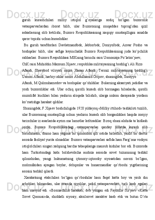  
guruh   kurashchilari   milliy   istiqlol   g’oyalariga   sodiq   bo’lgan   buxorolik
vatanparvarlardan   iborat   bilib,   ular   Buxoroning   muqaddas   tuprog’idan   qizil
askarlarning   olib   ketilishi,   Buxoro   Respublikasining   xaqiqiy   mustaqilligini   amalda
qaror topishi uchun kurashdilar. 
  Bu   guruh   tarafdorlari   Davlatmandbek,   Jabborbek,   Doniyolbek,   Anvar   Posho   va
boshqalar   bilib,   ular   safiga   keyinchalik   Buxoro   Respublikasining   juda   ko’pchilik
rahbarlari: Buxoro Respublikasi MIKning birinchi raisi Usmonxija Po’latxo’jaev, 
ChK raisi Muhiddin Maxsum Xijaev, respublika militsiyasining boshlig’i Ali Rizo 
Afandi,   Sherobod   viloyati   noziri   Xasan   Afandi,   Termiz   militsiyasining   boshlig’i
Usmon Afandi, harbiy ishlar noziri Abdulhamid Oripov, shuningdek, Surayyo 
Afandi, M.Qulmuhamedov va boshqalar qo’shildilar. Bularning aksariyati jadidlar va
yosh   buxoroliklar   edi.   Ular   ochiq   qurolli   kurash   olib   bormagan   bilsalarda,   qurolli
muxolifat   kuchlari   bilan   yashirin   aloqada   bilishib,   ularga   imkon   darajasida   yordam
ko’rsatishga harakat qildilar. 
 Shuningdek, F.Xijaev boshchiligida 1920 yildayoq «Milliy ittihod» tashkiloti tuzilib,
ular Buxoroning mustaqilligi uchun yashirin kurash olib borganliklari haqida xorijiy
tarixchilar iz asarlarida ayrim ma`lumotlar keltiradilar. Biroq shuni alohida ta`kidlash
joizki,   Buxoro   Respublikasidagi   vatanparvarlar   qanday   xolatda   kurash   olib
borishmasin, doimo ham yagona bir qimondon qili ostida birlashib, yaxlit bir dastur
asosida faoliyat yurita olmadilar. Buxoro vatanparvarlari safida ham Farg’ona vodiysi
istiqlolchilari singari xalqning barcha tabaqalariga mansub kishilar bor edi. Buxoroda
ham   Turkistondagi   kabi   bolshevikcha   andoza   asosida   sovet   tuzumining   tashkil
qilinishidan,   yangi   hukumatning   ijtimoiy-iqtisodiy   siyosatidan   norozi   bo’lgan,
molmulkidan   ajragan   boylar,   dehqonlar   va   hunarmandlar   qo’rboshi   yigitlarining
asosini tashkil qilardi. 
  Xarakatning   etakchilari   bo’lgan   qo’rboshilar   ham   faqat   katta   boy   va   yirik   din
arboblari   bilmasdan,   ular   orasida   ziyolilar,   jadid   vatanparvarlari,   turli   kasb   egalari
ham   mavjud   edi.   «Bosmachilik   harakati,   deb   yozgan   edi   Fayzulla   Xo’jaev   «Katta
Sovet   Qomusi»da,   shiddatli   siyosiy,   aksilsovet   xarakter   kasb   etdi   va   butun   O’rta 