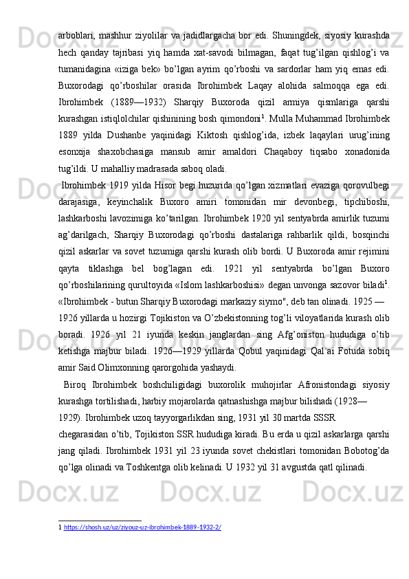 arboblari,  mashhur  ziyolilar   va  jadidlargacha  bor   edi.  Shuningdek,  siyosiy   kurashda
hech   qanday   tajribasi   yiq   hamda   xat-savodi   bilmagan,   faqat   tug’ilgan   qishlog’i   va
tumanidagina   «iziga   bek»   bo’lgan   ayrim   qo’rboshi   va   sardorlar   ham   yiq   emas   edi.
Buxorodagi   qo’rboshilar   orasida   Ibrohimbek   Laqay   alohida   salmoqqa   ega   edi.
Ibrohimbek   (1889—1932)   Sharqiy   Buxoroda   qizil   armiya   qismlariga   qarshi
kurashgan istiqlolchilar qishinining bosh qimondoni 1
. Mulla Muhammad Ibrohimbek
1889   yilda   Dushanbe   yaqinidagi   Kiktosh   qishlog’ida,   izbek   laqaylari   urug’ining
esonxija   shaxobchasiga   mansub   amir   amaldori   Chaqaboy   tiqsabo   xonadonida
tug’ildi. U mahalliy madrasada saboq oladi. 
  Ibrohimbek 1919 yilda Hisor begi huzurida qo’lgan xizmatlari evaziga qorovulbegi
darajasiga,   keyinchalik   Buxoro   amiri   tomonidan   mir   devonbegi,   tipchiboshi,
lashkarboshi lavozimiga ko’tarilgan. Ibrohimbek 1920 yil sentyabrda amirlik tuzumi
ag’darilgach,   Sharqiy   Buxorodagi   qo’rboshi   dastalariga   rahbarlik   qildi,   bosqinchi
qizil askarlar va sovet  tuzumiga qarshi  kurash olib bordi. U Buxoroda amir rejimini
qayta   tiklashga   bel   bog’lagan   edi.   1921   yil   sentyabrda   bo’lgan   Buxoro
qo’rboshilarining qurultoyida «Islom lashkarboshisi» degan unvonga sazovor biladi 1
.
«Ibrohimbek - butun Sharqiy Buxorodagi markaziy siymo", deb tan olinadi. 1925 — 
1926 yillarda u hozirgi Tojikiston va O’zbekistonning tog’li viloyatlarida kurash olib
boradi.   1926   yil   21   iyunda   keskin   janglardan   sing   Afg’oniston   hududiga   o’tib
ketishga   majbur   biladi.   1926—1929   yillarda   Qobul   yaqinidagi   Qal`ai   Fotuda   sobiq
amir Said Olimxonning qarorgohida yashaydi. 
  Biroq   Ibrohimbek   boshchiligidagi   buxorolik   muhojirlar   Afronistondagi   siyosiy
kurashga tortilishadi, harbiy mojarolarda qatnashishga majbur bilishadi (1928—
1929). Ibrohimbek uzoq tayyorgarlikdan sing, 1931 yil 30 martda SSSR 
chegarasidan o’tib, Tojikiston SSR hududiga kiradi. Bu erda u qizil askarlarga qarshi
jang qiladi. Ibrohimbek 1931 yil 23 iyunda sovet  chekistlari  tomonidan Bobotog’da
qo’lga olinadi va Toshkentga olib kelinadi. U 1932 yil 31 avgustda qatl qilinadi. 
   
1   https://shosh.uz/uz/ziyouz    -   uz    -   ibrohimbek    -   1889    -   1932    -   2/     
  