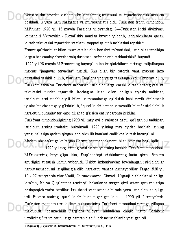 Natijada  shu  davrdan  e`tiboran  bu kurashning  mazmuni   sal   izgacharoq ruh kasb   eta
boshladi,   u   yana   ham   shafqatsiz   va   murosasiz   tus   oldi.   Turkiston   fronti   qimondoni
M.Frunze   1920   yil   15   mayda   Farg’ona   viloyatidagi   2—Turkiston   iqchi   diviziyasi
komandiri   Veryovkin   -   Roxal’skiy   nomiga   buyruq   yuborib,   istiqlolchilarga   qarshi
kurash taktikasini izgartirish va ularni yoppasiga qirib tashlashni topshirdi. 
Frunze  qo’rboshilar  bilan muzokaralar  olib borishni  to’xtatishni, istiqlollar  tarkibiga
kirgan har qanday shaxslar xalq dushmani safatida otib tashlanishini" buyurdi. 
 1920 yil 28 mayda M.Frunzening buyrug’i bilan istiqlolchilarni qirishga miljallangan
maxsus   "jangovar   otryadlar"   tuzildi.   Shu   bilan   bir   qatorda   yana   maxsus   jazo
otryadlari tashkil qilinib, ular ham Farg’ona vodiysiga tashlangan edi. Shunday qilib,
Turkkomissiya   va   Turkfront   rahbarlari   istiqlolchilarga   qarshi   kurash   strategiyasi   va
taktikasini   tubdan   izgartirib,   kechagina   izlari   e`lon   qo’lgan   siyosiy   tadbirlar,
istiqlolchilarni   tinchlik   yili   bilan   iz   tomonlariga   og’dirish   kabi   nozik   diplomatik
iyinlar bir chekkaga yig’ishtirilib, "qurol kuchi hamda ziravonlik bilan" istiqlolchilik
harakatini butunlay tor -mor qilish to’g’risida qat`iy qarorga keldilar. 
Turkfront qimondonligining 1920 yil may oyi o’rtalarida qabul qo’lgan bu tadbirlari
istiqlolchilarning   irodasini   bukolmadi.   1920   yilning   may   oyidap   boshlab   izining
yangi pallasiga qadam qiygan istiqlolchilik harakati endilikda kurash bayrog’ini 
Madaminbek o’rniga ko’targan Shermuhammadbek nomi bilan bevosita bog’liqdir 1
.
  1920 yil avgustining oxiri va sentyabrning boshida Turkfront qimondoni 
M.Frunzening   buyrug’iga   kira,   Farg’onadagi   qishinlarning   katta   qismi   Buxoro
amirligini   tugatish   uchun   yuborildi.   Ushbu   imkoniyatdan   foydalangan   istiqlolchilar
harbiy tashabbusni  iz qillarig’a olib, harakatni yanada kuchaytirdilar. Faqat 1920 yil
10 -  27  sentyabrda  ular  Vodil, Gurunchmozor, Chuvol,  Urganji  qishloqlarini   qo’lga
kiro’tib,   Ish   va   Qirg’ontepa   temir   yil   bekatlarida   turgan   qizil   askar   garnizonlariga
qashqatqich   zarba   berdilar.   Ish   shahri   vaqtinchalik   bilsada   yana   istiqlolchilar   qiliga
itdi.   Buxoro   amirligi   qurol   kuchi   bilan   tugatilgan   kun   —   1920   yil   2   sentyabrda
Turkiston avtonom respublikasi hukumatining Turkfront qimondoni nomiga yillagan
maktubida   "bosmachilik   Farg’ona   viloyati   hududidan   chiqib,   hatto   Toshkent
uezdining 8 ta volostini iziga qamrab oladi",   deb tashvishlanib yozilgan edi. 
1  Rajabov Q., Haydarov M. Turkiston tarixi. -T.: Universitet, 2002., 114-b